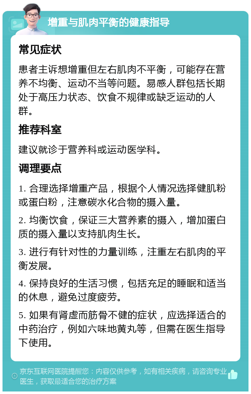 增重与肌肉平衡的健康指导 常见症状 患者主诉想增重但左右肌肉不平衡，可能存在营养不均衡、运动不当等问题。易感人群包括长期处于高压力状态、饮食不规律或缺乏运动的人群。 推荐科室 建议就诊于营养科或运动医学科。 调理要点 1. 合理选择增重产品，根据个人情况选择健肌粉或蛋白粉，注意碳水化合物的摄入量。 2. 均衡饮食，保证三大营养素的摄入，增加蛋白质的摄入量以支持肌肉生长。 3. 进行有针对性的力量训练，注重左右肌肉的平衡发展。 4. 保持良好的生活习惯，包括充足的睡眠和适当的休息，避免过度疲劳。 5. 如果有肾虚而筋骨不健的症状，应选择适合的中药治疗，例如六味地黄丸等，但需在医生指导下使用。