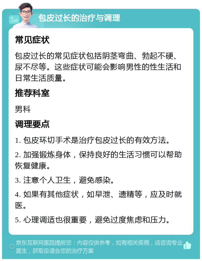 包皮过长的治疗与调理 常见症状 包皮过长的常见症状包括阴茎弯曲、勃起不硬、尿不尽等。这些症状可能会影响男性的性生活和日常生活质量。 推荐科室 男科 调理要点 1. 包皮环切手术是治疗包皮过长的有效方法。 2. 加强锻炼身体，保持良好的生活习惯可以帮助恢复健康。 3. 注意个人卫生，避免感染。 4. 如果有其他症状，如早泄、遗精等，应及时就医。 5. 心理调适也很重要，避免过度焦虑和压力。