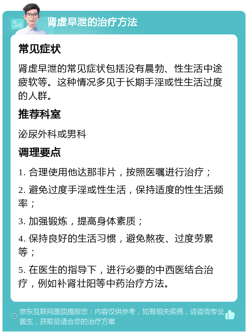 肾虚早泄的治疗方法 常见症状 肾虚早泄的常见症状包括没有晨勃、性生活中途疲软等。这种情况多见于长期手淫或性生活过度的人群。 推荐科室 泌尿外科或男科 调理要点 1. 合理使用他达那非片，按照医嘱进行治疗； 2. 避免过度手淫或性生活，保持适度的性生活频率； 3. 加强锻炼，提高身体素质； 4. 保持良好的生活习惯，避免熬夜、过度劳累等； 5. 在医生的指导下，进行必要的中西医结合治疗，例如补肾壮阳等中药治疗方法。