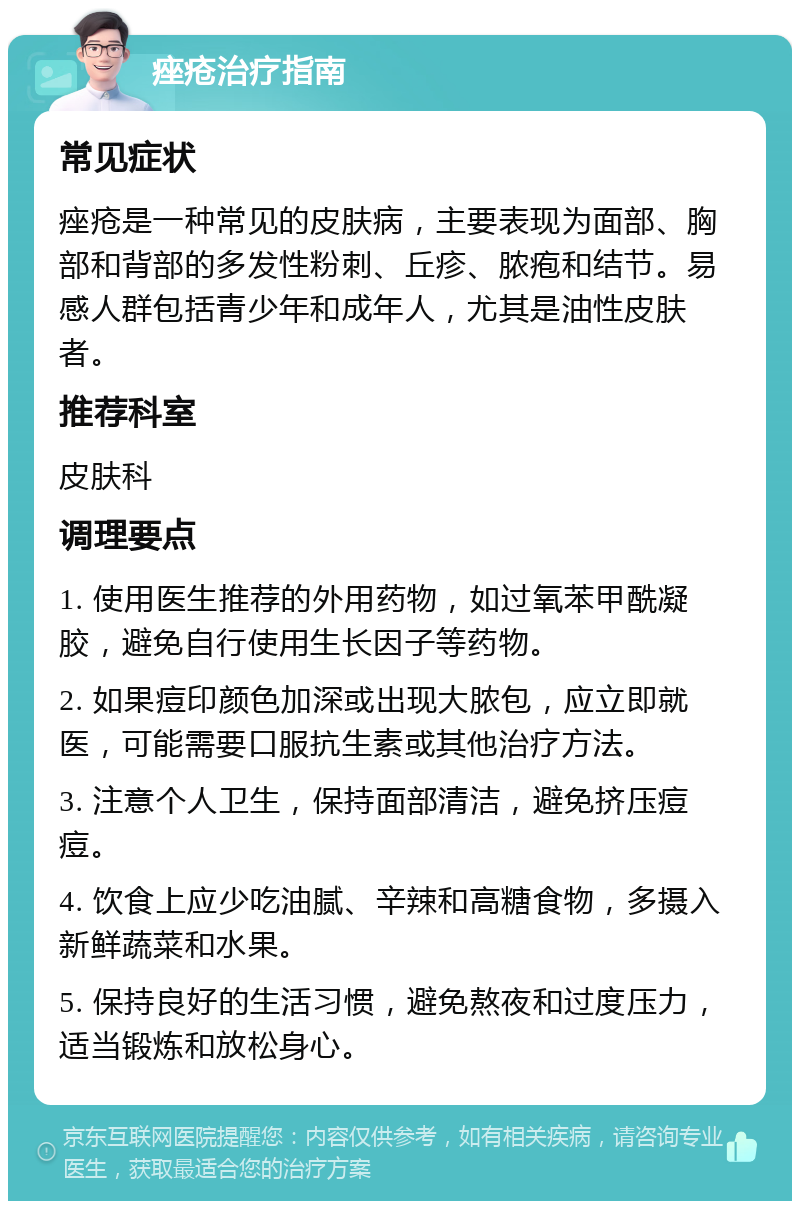 痤疮治疗指南 常见症状 痤疮是一种常见的皮肤病，主要表现为面部、胸部和背部的多发性粉刺、丘疹、脓疱和结节。易感人群包括青少年和成年人，尤其是油性皮肤者。 推荐科室 皮肤科 调理要点 1. 使用医生推荐的外用药物，如过氧苯甲酰凝胶，避免自行使用生长因子等药物。 2. 如果痘印颜色加深或出现大脓包，应立即就医，可能需要口服抗生素或其他治疗方法。 3. 注意个人卫生，保持面部清洁，避免挤压痘痘。 4. 饮食上应少吃油腻、辛辣和高糖食物，多摄入新鲜蔬菜和水果。 5. 保持良好的生活习惯，避免熬夜和过度压力，适当锻炼和放松身心。