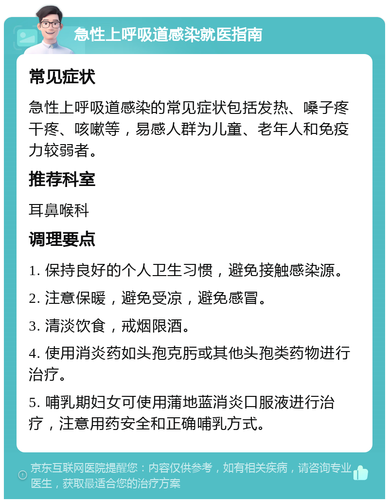 急性上呼吸道感染就医指南 常见症状 急性上呼吸道感染的常见症状包括发热、嗓子疼干疼、咳嗽等，易感人群为儿童、老年人和免疫力较弱者。 推荐科室 耳鼻喉科 调理要点 1. 保持良好的个人卫生习惯，避免接触感染源。 2. 注意保暖，避免受凉，避免感冒。 3. 清淡饮食，戒烟限酒。 4. 使用消炎药如头孢克肟或其他头孢类药物进行治疗。 5. 哺乳期妇女可使用蒲地蓝消炎口服液进行治疗，注意用药安全和正确哺乳方式。