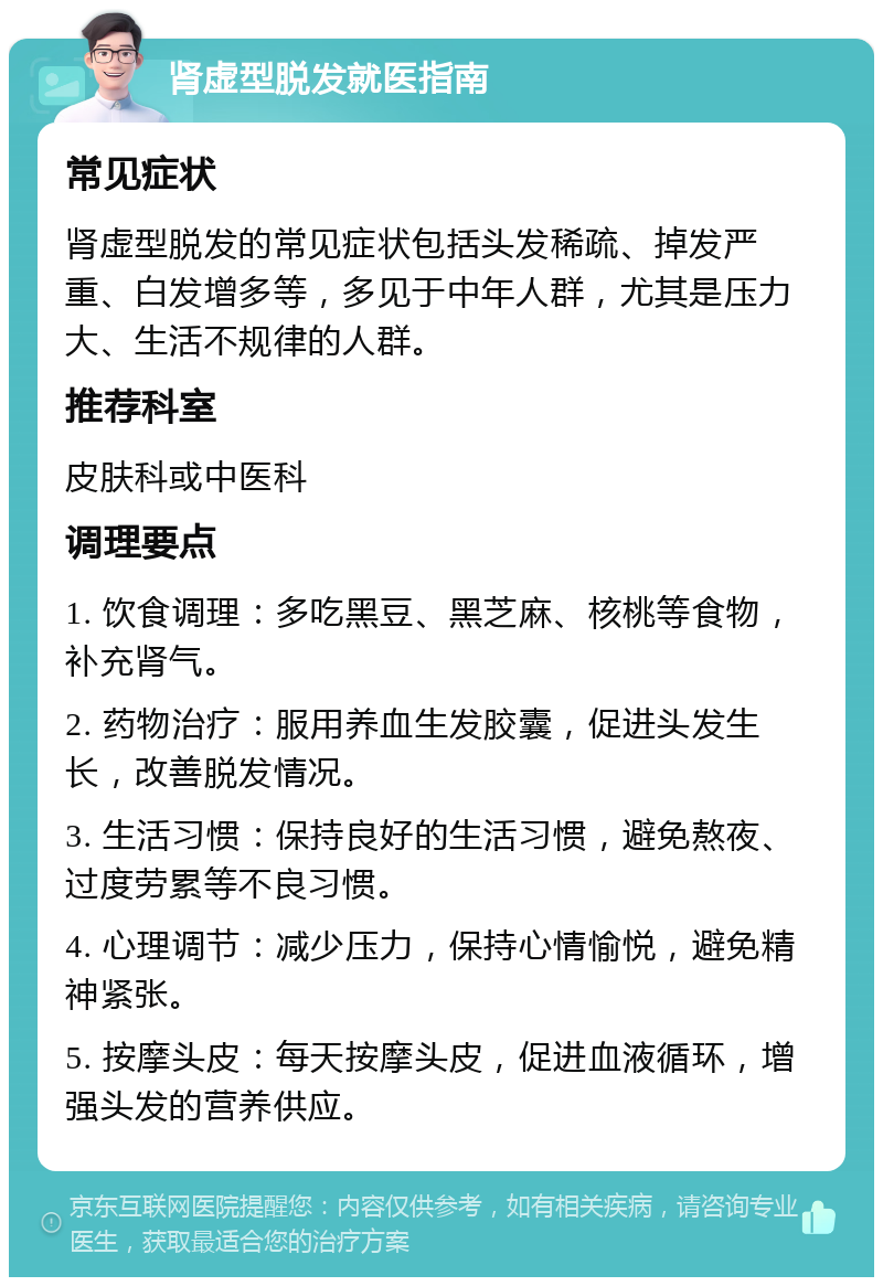 肾虚型脱发就医指南 常见症状 肾虚型脱发的常见症状包括头发稀疏、掉发严重、白发增多等，多见于中年人群，尤其是压力大、生活不规律的人群。 推荐科室 皮肤科或中医科 调理要点 1. 饮食调理：多吃黑豆、黑芝麻、核桃等食物，补充肾气。 2. 药物治疗：服用养血生发胶囊，促进头发生长，改善脱发情况。 3. 生活习惯：保持良好的生活习惯，避免熬夜、过度劳累等不良习惯。 4. 心理调节：减少压力，保持心情愉悦，避免精神紧张。 5. 按摩头皮：每天按摩头皮，促进血液循环，增强头发的营养供应。