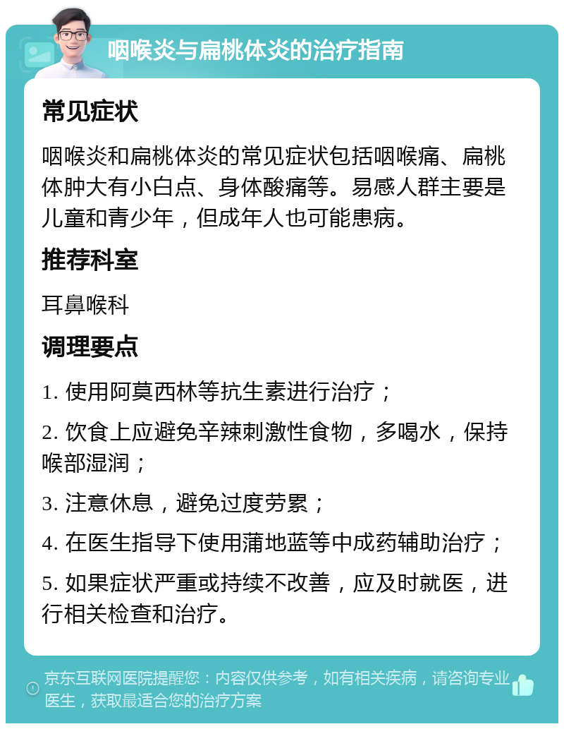 咽喉炎与扁桃体炎的治疗指南 常见症状 咽喉炎和扁桃体炎的常见症状包括咽喉痛、扁桃体肿大有小白点、身体酸痛等。易感人群主要是儿童和青少年，但成年人也可能患病。 推荐科室 耳鼻喉科 调理要点 1. 使用阿莫西林等抗生素进行治疗； 2. 饮食上应避免辛辣刺激性食物，多喝水，保持喉部湿润； 3. 注意休息，避免过度劳累； 4. 在医生指导下使用蒲地蓝等中成药辅助治疗； 5. 如果症状严重或持续不改善，应及时就医，进行相关检查和治疗。