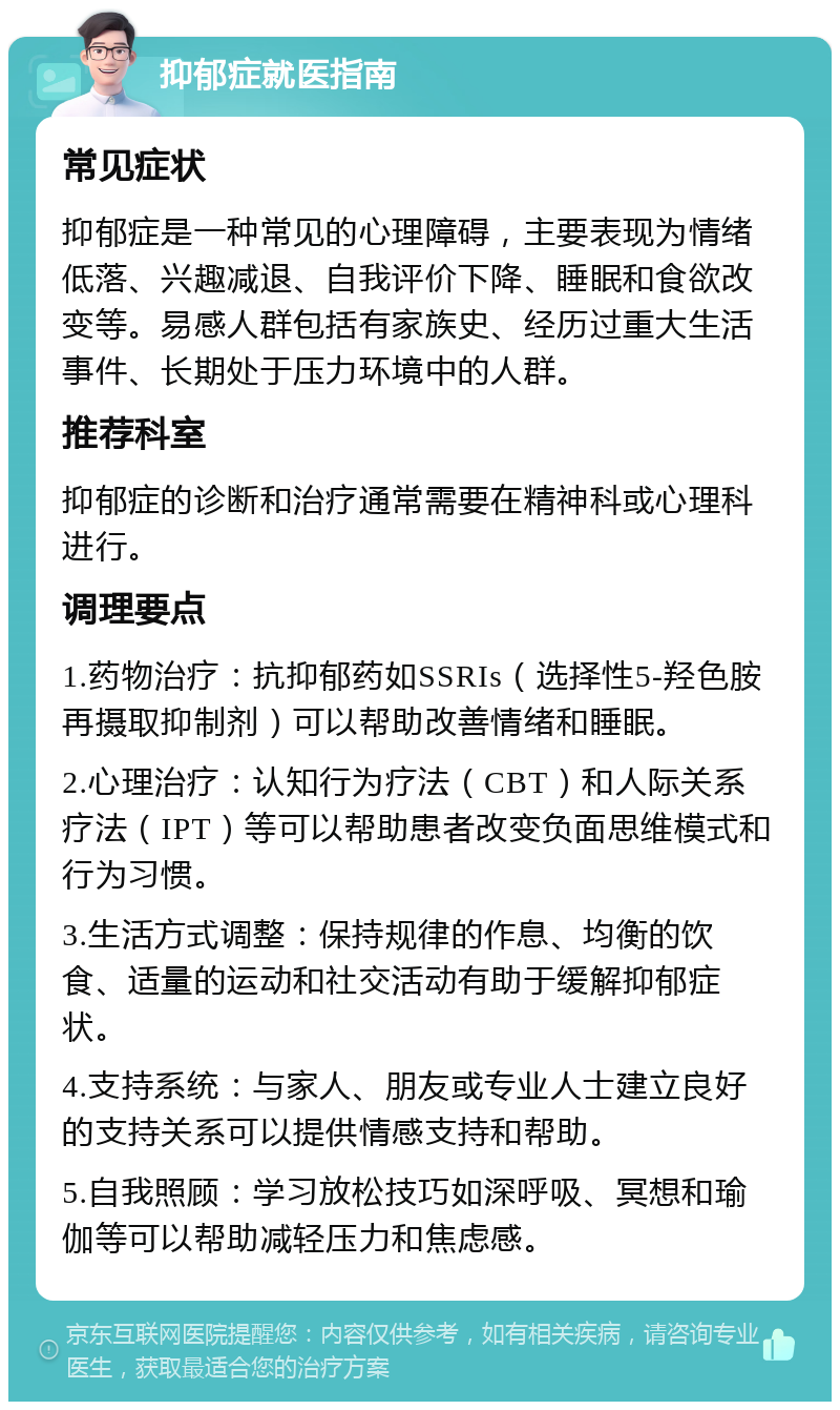 抑郁症就医指南 常见症状 抑郁症是一种常见的心理障碍，主要表现为情绪低落、兴趣减退、自我评价下降、睡眠和食欲改变等。易感人群包括有家族史、经历过重大生活事件、长期处于压力环境中的人群。 推荐科室 抑郁症的诊断和治疗通常需要在精神科或心理科进行。 调理要点 1.药物治疗：抗抑郁药如SSRIs（选择性5-羟色胺再摄取抑制剂）可以帮助改善情绪和睡眠。 2.心理治疗：认知行为疗法（CBT）和人际关系疗法（IPT）等可以帮助患者改变负面思维模式和行为习惯。 3.生活方式调整：保持规律的作息、均衡的饮食、适量的运动和社交活动有助于缓解抑郁症状。 4.支持系统：与家人、朋友或专业人士建立良好的支持关系可以提供情感支持和帮助。 5.自我照顾：学习放松技巧如深呼吸、冥想和瑜伽等可以帮助减轻压力和焦虑感。