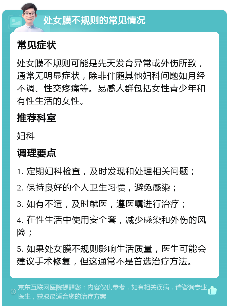 处女膜不规则的常见情况 常见症状 处女膜不规则可能是先天发育异常或外伤所致，通常无明显症状，除非伴随其他妇科问题如月经不调、性交疼痛等。易感人群包括女性青少年和有性生活的女性。 推荐科室 妇科 调理要点 1. 定期妇科检查，及时发现和处理相关问题； 2. 保持良好的个人卫生习惯，避免感染； 3. 如有不适，及时就医，遵医嘱进行治疗； 4. 在性生活中使用安全套，减少感染和外伤的风险； 5. 如果处女膜不规则影响生活质量，医生可能会建议手术修复，但这通常不是首选治疗方法。