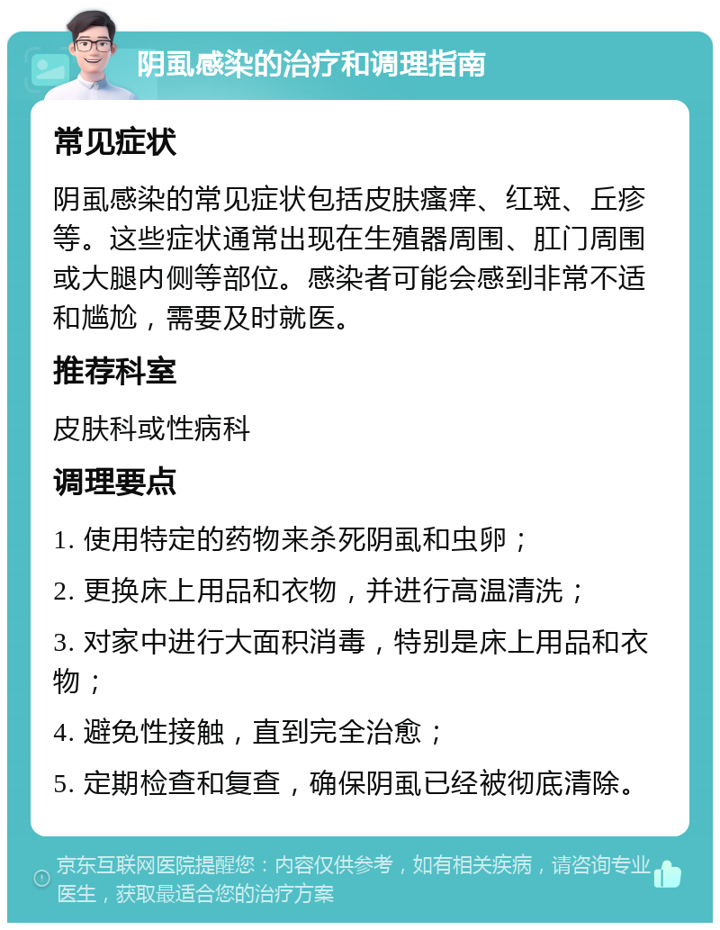 阴虱感染的治疗和调理指南 常见症状 阴虱感染的常见症状包括皮肤瘙痒、红斑、丘疹等。这些症状通常出现在生殖器周围、肛门周围或大腿内侧等部位。感染者可能会感到非常不适和尴尬，需要及时就医。 推荐科室 皮肤科或性病科 调理要点 1. 使用特定的药物来杀死阴虱和虫卵； 2. 更换床上用品和衣物，并进行高温清洗； 3. 对家中进行大面积消毒，特别是床上用品和衣物； 4. 避免性接触，直到完全治愈； 5. 定期检查和复查，确保阴虱已经被彻底清除。