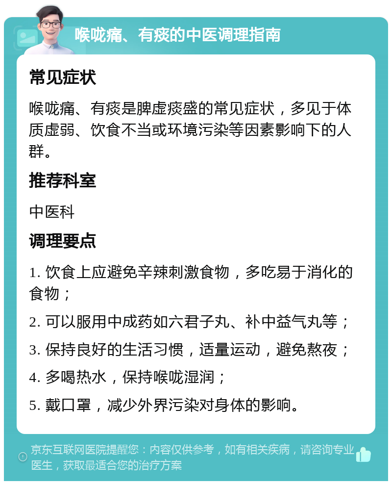 喉咙痛、有痰的中医调理指南 常见症状 喉咙痛、有痰是脾虚痰盛的常见症状，多见于体质虚弱、饮食不当或环境污染等因素影响下的人群。 推荐科室 中医科 调理要点 1. 饮食上应避免辛辣刺激食物，多吃易于消化的食物； 2. 可以服用中成药如六君子丸、补中益气丸等； 3. 保持良好的生活习惯，适量运动，避免熬夜； 4. 多喝热水，保持喉咙湿润； 5. 戴口罩，减少外界污染对身体的影响。