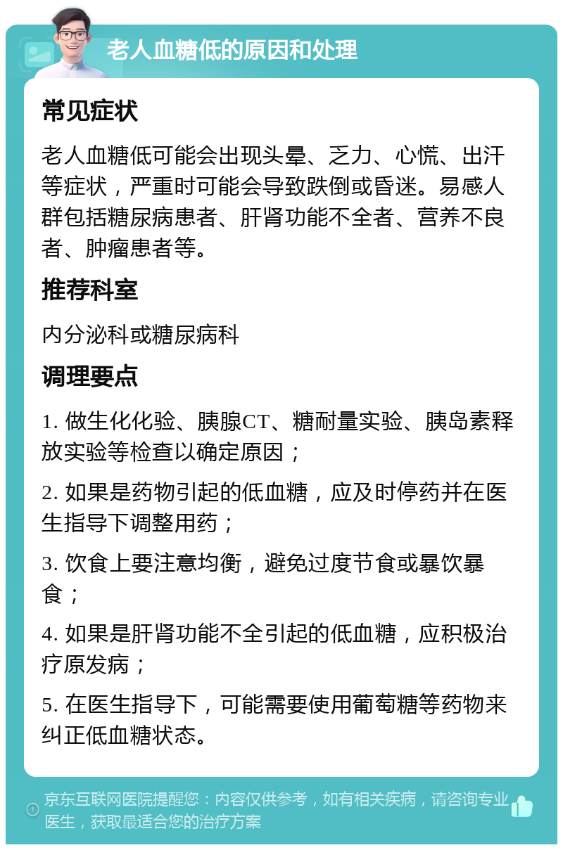 老人血糖低的原因和处理 常见症状 老人血糖低可能会出现头晕、乏力、心慌、出汗等症状，严重时可能会导致跌倒或昏迷。易感人群包括糖尿病患者、肝肾功能不全者、营养不良者、肿瘤患者等。 推荐科室 内分泌科或糖尿病科 调理要点 1. 做生化化验、胰腺CT、糖耐量实验、胰岛素释放实验等检查以确定原因； 2. 如果是药物引起的低血糖，应及时停药并在医生指导下调整用药； 3. 饮食上要注意均衡，避免过度节食或暴饮暴食； 4. 如果是肝肾功能不全引起的低血糖，应积极治疗原发病； 5. 在医生指导下，可能需要使用葡萄糖等药物来纠正低血糖状态。