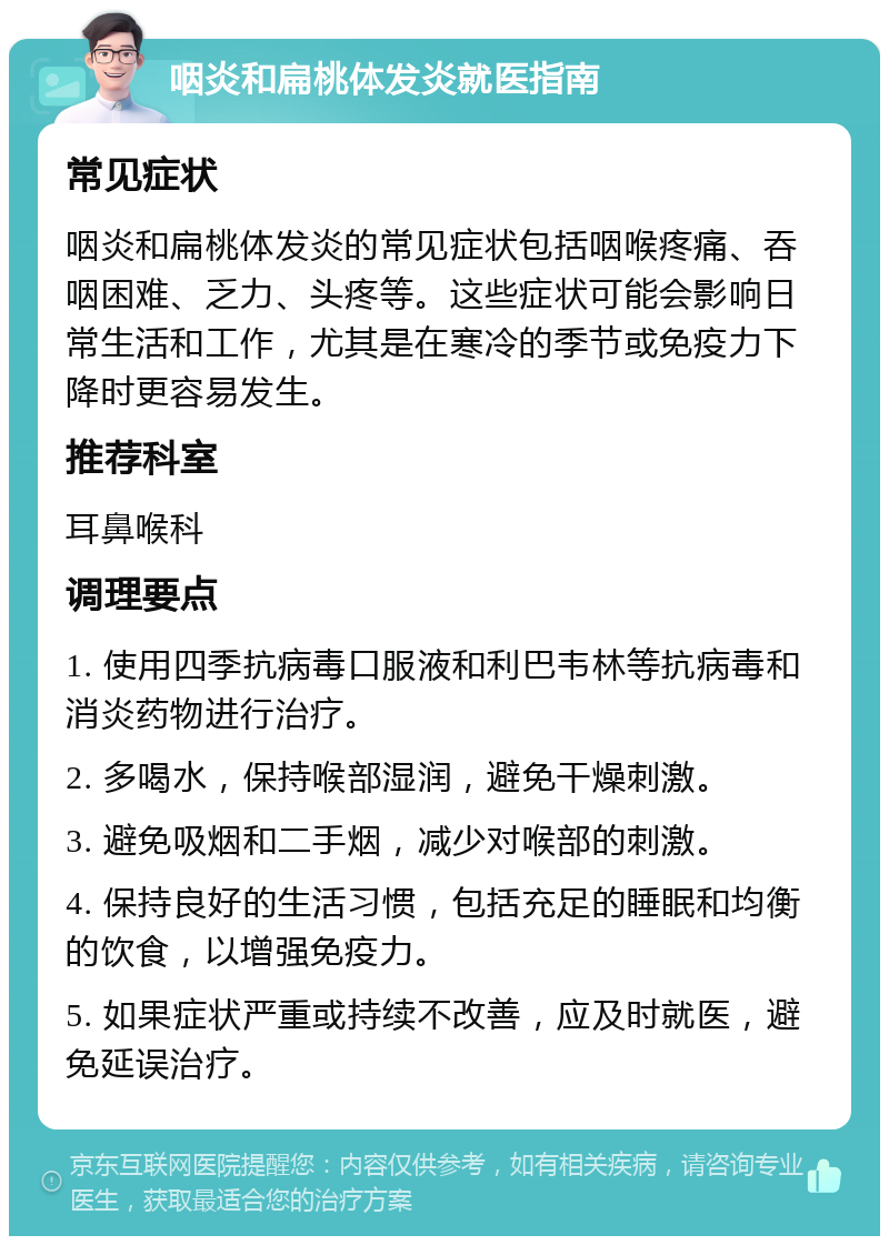 咽炎和扁桃体发炎就医指南 常见症状 咽炎和扁桃体发炎的常见症状包括咽喉疼痛、吞咽困难、乏力、头疼等。这些症状可能会影响日常生活和工作，尤其是在寒冷的季节或免疫力下降时更容易发生。 推荐科室 耳鼻喉科 调理要点 1. 使用四季抗病毒口服液和利巴韦林等抗病毒和消炎药物进行治疗。 2. 多喝水，保持喉部湿润，避免干燥刺激。 3. 避免吸烟和二手烟，减少对喉部的刺激。 4. 保持良好的生活习惯，包括充足的睡眠和均衡的饮食，以增强免疫力。 5. 如果症状严重或持续不改善，应及时就医，避免延误治疗。