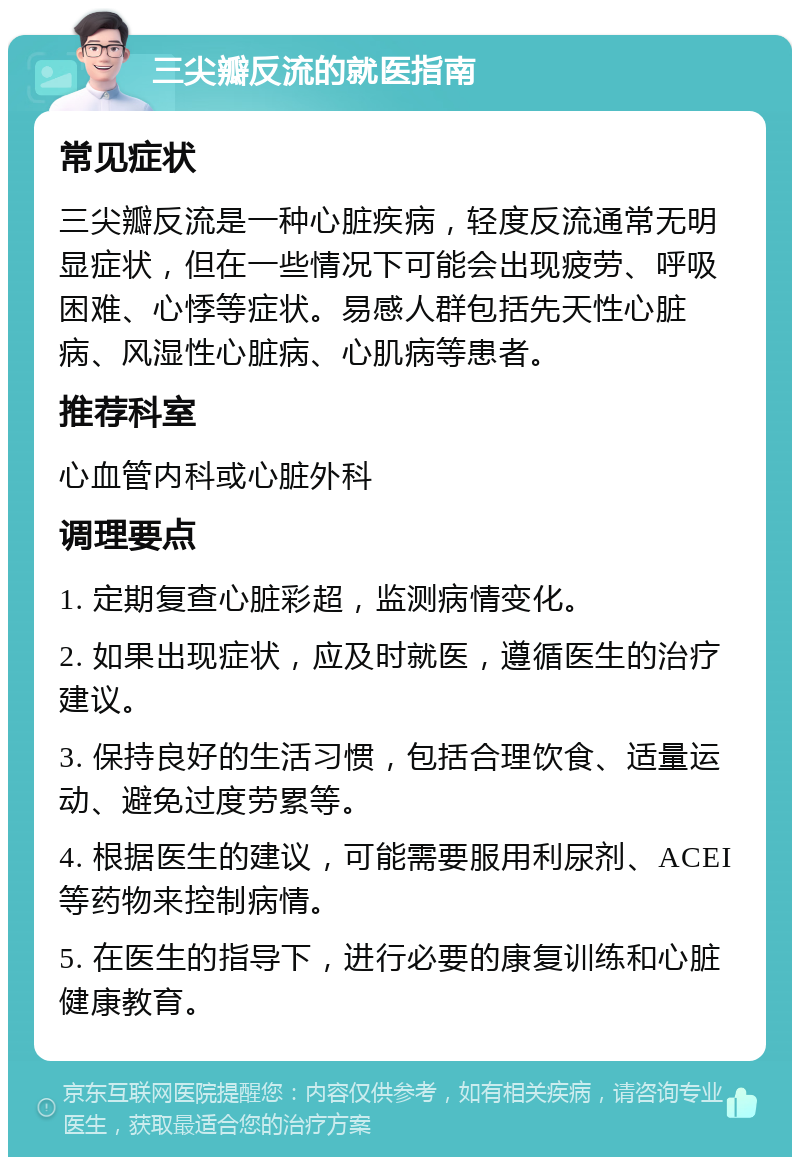 三尖瓣反流的就医指南 常见症状 三尖瓣反流是一种心脏疾病，轻度反流通常无明显症状，但在一些情况下可能会出现疲劳、呼吸困难、心悸等症状。易感人群包括先天性心脏病、风湿性心脏病、心肌病等患者。 推荐科室 心血管内科或心脏外科 调理要点 1. 定期复查心脏彩超，监测病情变化。 2. 如果出现症状，应及时就医，遵循医生的治疗建议。 3. 保持良好的生活习惯，包括合理饮食、适量运动、避免过度劳累等。 4. 根据医生的建议，可能需要服用利尿剂、ACEI等药物来控制病情。 5. 在医生的指导下，进行必要的康复训练和心脏健康教育。