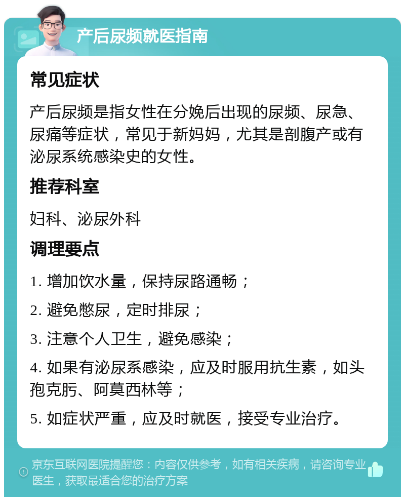 产后尿频就医指南 常见症状 产后尿频是指女性在分娩后出现的尿频、尿急、尿痛等症状，常见于新妈妈，尤其是剖腹产或有泌尿系统感染史的女性。 推荐科室 妇科、泌尿外科 调理要点 1. 增加饮水量，保持尿路通畅； 2. 避免憋尿，定时排尿； 3. 注意个人卫生，避免感染； 4. 如果有泌尿系感染，应及时服用抗生素，如头孢克肟、阿莫西林等； 5. 如症状严重，应及时就医，接受专业治疗。