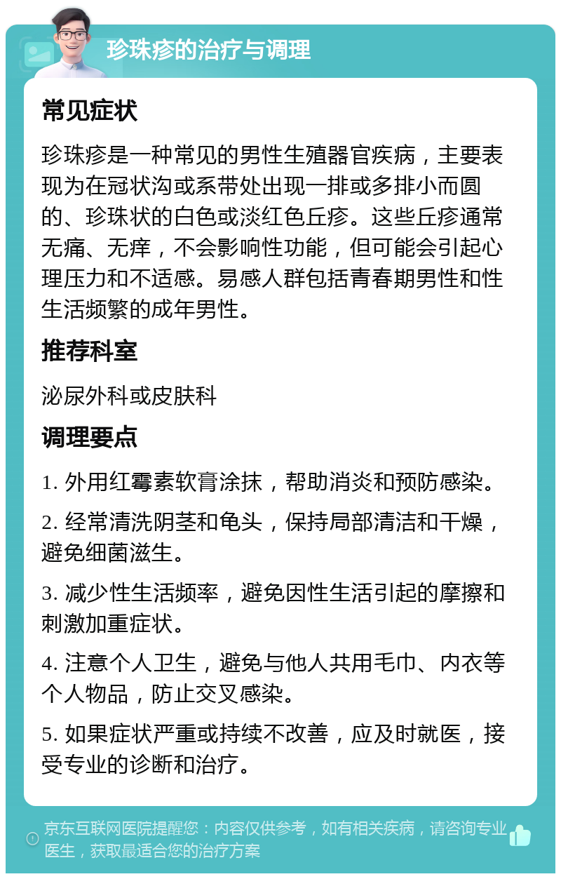 珍珠疹的治疗与调理 常见症状 珍珠疹是一种常见的男性生殖器官疾病，主要表现为在冠状沟或系带处出现一排或多排小而圆的、珍珠状的白色或淡红色丘疹。这些丘疹通常无痛、无痒，不会影响性功能，但可能会引起心理压力和不适感。易感人群包括青春期男性和性生活频繁的成年男性。 推荐科室 泌尿外科或皮肤科 调理要点 1. 外用红霉素软膏涂抹，帮助消炎和预防感染。 2. 经常清洗阴茎和龟头，保持局部清洁和干燥，避免细菌滋生。 3. 减少性生活频率，避免因性生活引起的摩擦和刺激加重症状。 4. 注意个人卫生，避免与他人共用毛巾、内衣等个人物品，防止交叉感染。 5. 如果症状严重或持续不改善，应及时就医，接受专业的诊断和治疗。