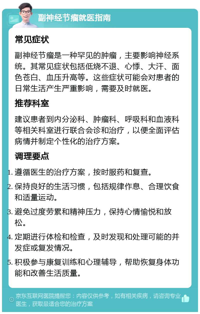 副神经节瘤就医指南 常见症状 副神经节瘤是一种罕见的肿瘤，主要影响神经系统。其常见症状包括低烧不退、心悸、大汗、面色苍白、血压升高等。这些症状可能会对患者的日常生活产生严重影响，需要及时就医。 推荐科室 建议患者到内分泌科、肿瘤科、呼吸科和血液科等相关科室进行联合会诊和治疗，以便全面评估病情并制定个性化的治疗方案。 调理要点 遵循医生的治疗方案，按时服药和复查。 保持良好的生活习惯，包括规律作息、合理饮食和适量运动。 避免过度劳累和精神压力，保持心情愉悦和放松。 定期进行体检和检查，及时发现和处理可能的并发症或复发情况。 积极参与康复训练和心理辅导，帮助恢复身体功能和改善生活质量。