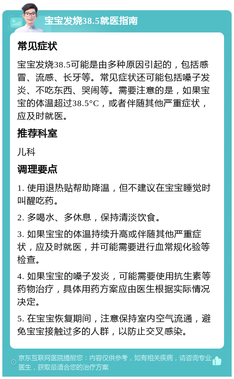 宝宝发烧38.5就医指南 常见症状 宝宝发烧38.5可能是由多种原因引起的，包括感冒、流感、长牙等。常见症状还可能包括嗓子发炎、不吃东西、哭闹等。需要注意的是，如果宝宝的体温超过38.5°C，或者伴随其他严重症状，应及时就医。 推荐科室 儿科 调理要点 1. 使用退热贴帮助降温，但不建议在宝宝睡觉时叫醒吃药。 2. 多喝水、多休息，保持清淡饮食。 3. 如果宝宝的体温持续升高或伴随其他严重症状，应及时就医，并可能需要进行血常规化验等检查。 4. 如果宝宝的嗓子发炎，可能需要使用抗生素等药物治疗，具体用药方案应由医生根据实际情况决定。 5. 在宝宝恢复期间，注意保持室内空气流通，避免宝宝接触过多的人群，以防止交叉感染。