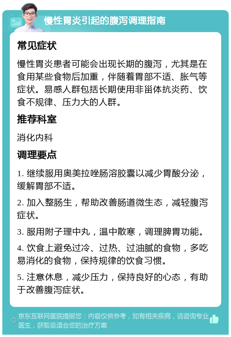 慢性胃炎引起的腹泻调理指南 常见症状 慢性胃炎患者可能会出现长期的腹泻，尤其是在食用某些食物后加重，伴随着胃部不适、胀气等症状。易感人群包括长期使用非甾体抗炎药、饮食不规律、压力大的人群。 推荐科室 消化内科 调理要点 1. 继续服用奥美拉唑肠溶胶囊以减少胃酸分泌，缓解胃部不适。 2. 加入整肠生，帮助改善肠道微生态，减轻腹泻症状。 3. 服用附子理中丸，温中散寒，调理脾胃功能。 4. 饮食上避免过冷、过热、过油腻的食物，多吃易消化的食物，保持规律的饮食习惯。 5. 注意休息，减少压力，保持良好的心态，有助于改善腹泻症状。