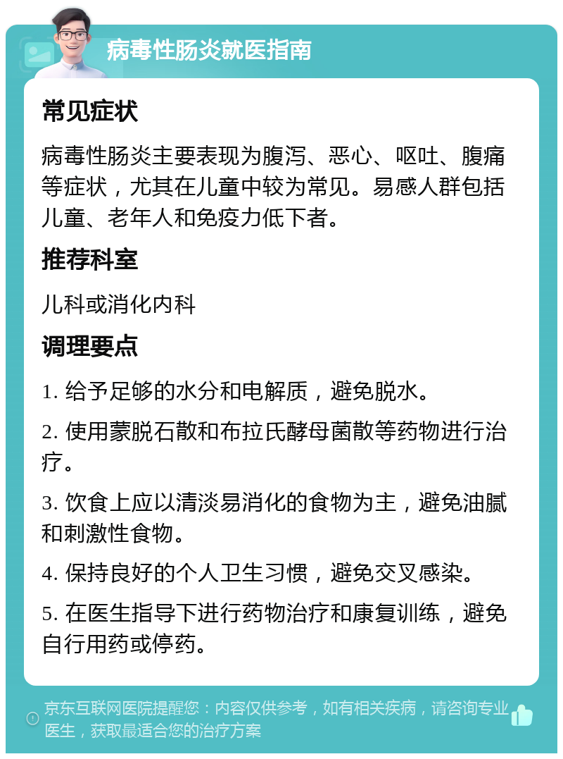 病毒性肠炎就医指南 常见症状 病毒性肠炎主要表现为腹泻、恶心、呕吐、腹痛等症状，尤其在儿童中较为常见。易感人群包括儿童、老年人和免疫力低下者。 推荐科室 儿科或消化内科 调理要点 1. 给予足够的水分和电解质，避免脱水。 2. 使用蒙脱石散和布拉氏酵母菌散等药物进行治疗。 3. 饮食上应以清淡易消化的食物为主，避免油腻和刺激性食物。 4. 保持良好的个人卫生习惯，避免交叉感染。 5. 在医生指导下进行药物治疗和康复训练，避免自行用药或停药。