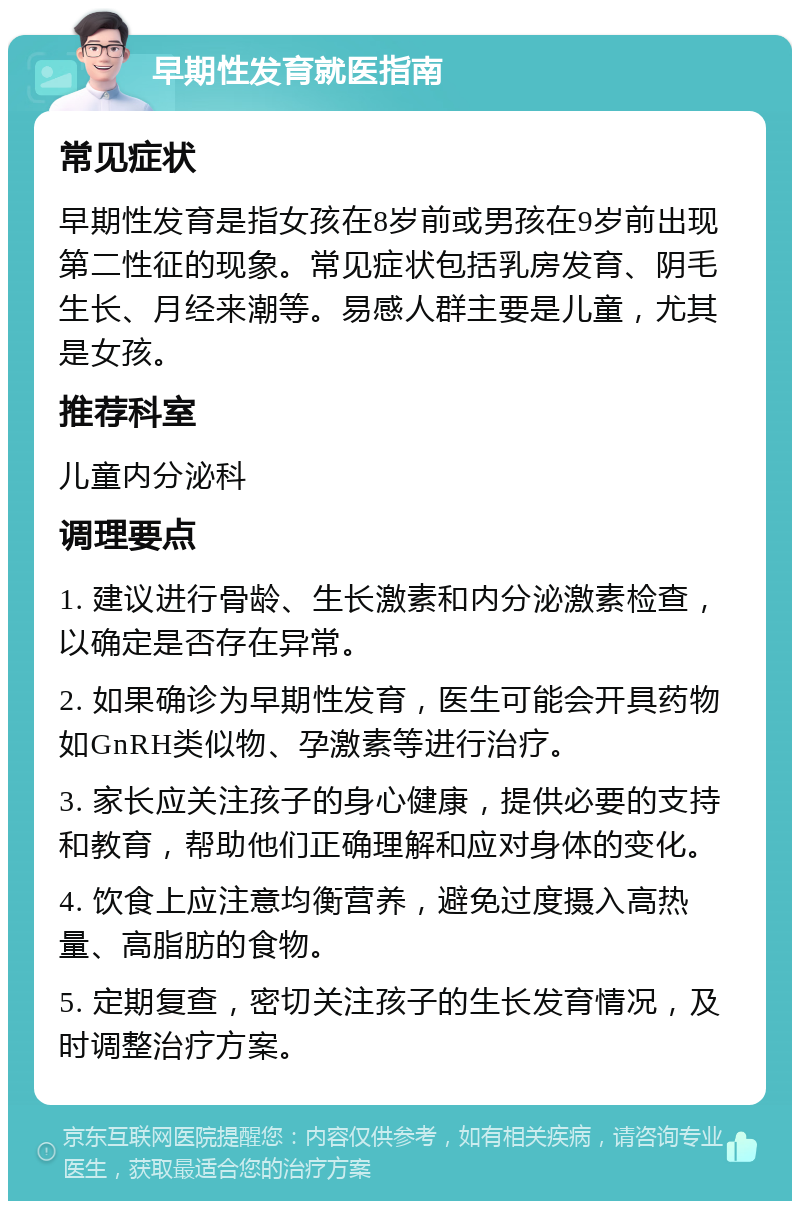 早期性发育就医指南 常见症状 早期性发育是指女孩在8岁前或男孩在9岁前出现第二性征的现象。常见症状包括乳房发育、阴毛生长、月经来潮等。易感人群主要是儿童，尤其是女孩。 推荐科室 儿童内分泌科 调理要点 1. 建议进行骨龄、生长激素和内分泌激素检查，以确定是否存在异常。 2. 如果确诊为早期性发育，医生可能会开具药物如GnRH类似物、孕激素等进行治疗。 3. 家长应关注孩子的身心健康，提供必要的支持和教育，帮助他们正确理解和应对身体的变化。 4. 饮食上应注意均衡营养，避免过度摄入高热量、高脂肪的食物。 5. 定期复查，密切关注孩子的生长发育情况，及时调整治疗方案。