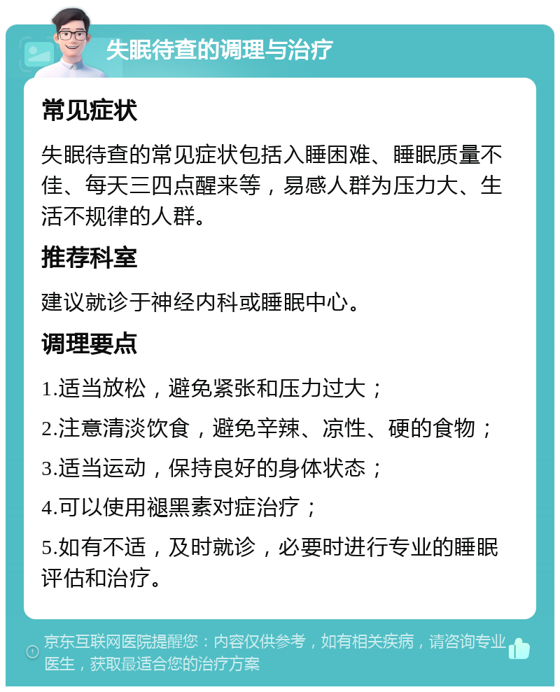 失眠待查的调理与治疗 常见症状 失眠待查的常见症状包括入睡困难、睡眠质量不佳、每天三四点醒来等，易感人群为压力大、生活不规律的人群。 推荐科室 建议就诊于神经内科或睡眠中心。 调理要点 1.适当放松，避免紧张和压力过大； 2.注意清淡饮食，避免辛辣、凉性、硬的食物； 3.适当运动，保持良好的身体状态； 4.可以使用褪黑素对症治疗； 5.如有不适，及时就诊，必要时进行专业的睡眠评估和治疗。