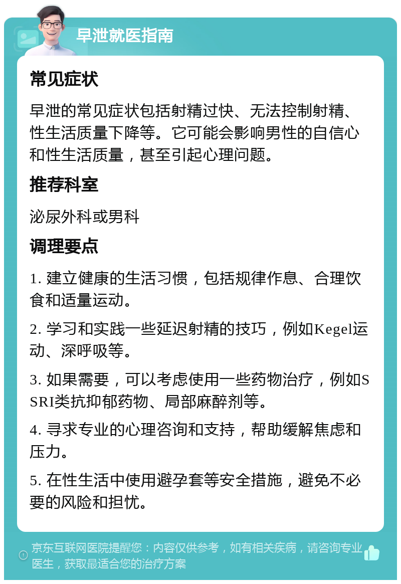 早泄就医指南 常见症状 早泄的常见症状包括射精过快、无法控制射精、性生活质量下降等。它可能会影响男性的自信心和性生活质量，甚至引起心理问题。 推荐科室 泌尿外科或男科 调理要点 1. 建立健康的生活习惯，包括规律作息、合理饮食和适量运动。 2. 学习和实践一些延迟射精的技巧，例如Kegel运动、深呼吸等。 3. 如果需要，可以考虑使用一些药物治疗，例如SSRI类抗抑郁药物、局部麻醉剂等。 4. 寻求专业的心理咨询和支持，帮助缓解焦虑和压力。 5. 在性生活中使用避孕套等安全措施，避免不必要的风险和担忧。