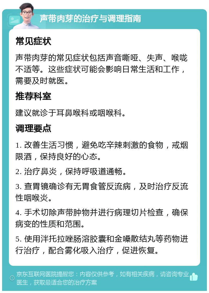 声带肉芽的治疗与调理指南 常见症状 声带肉芽的常见症状包括声音嘶哑、失声、喉咙不适等。这些症状可能会影响日常生活和工作，需要及时就医。 推荐科室 建议就诊于耳鼻喉科或咽喉科。 调理要点 1. 改善生活习惯，避免吃辛辣刺激的食物，戒烟限酒，保持良好的心态。 2. 治疗鼻炎，保持呼吸道通畅。 3. 查胃镜确诊有无胃食管反流病，及时治疗反流性咽喉炎。 4. 手术切除声带肿物并进行病理切片检查，确保病变的性质和范围。 5. 使用泮托拉唑肠溶胶囊和金嗓散结丸等药物进行治疗，配合雾化吸入治疗，促进恢复。