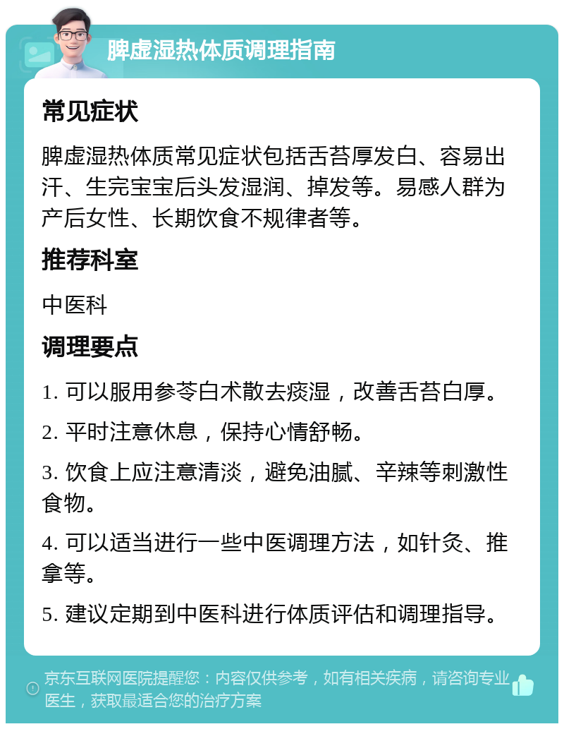 脾虚湿热体质调理指南 常见症状 脾虚湿热体质常见症状包括舌苔厚发白、容易出汗、生完宝宝后头发湿润、掉发等。易感人群为产后女性、长期饮食不规律者等。 推荐科室 中医科 调理要点 1. 可以服用参苓白术散去痰湿，改善舌苔白厚。 2. 平时注意休息，保持心情舒畅。 3. 饮食上应注意清淡，避免油腻、辛辣等刺激性食物。 4. 可以适当进行一些中医调理方法，如针灸、推拿等。 5. 建议定期到中医科进行体质评估和调理指导。