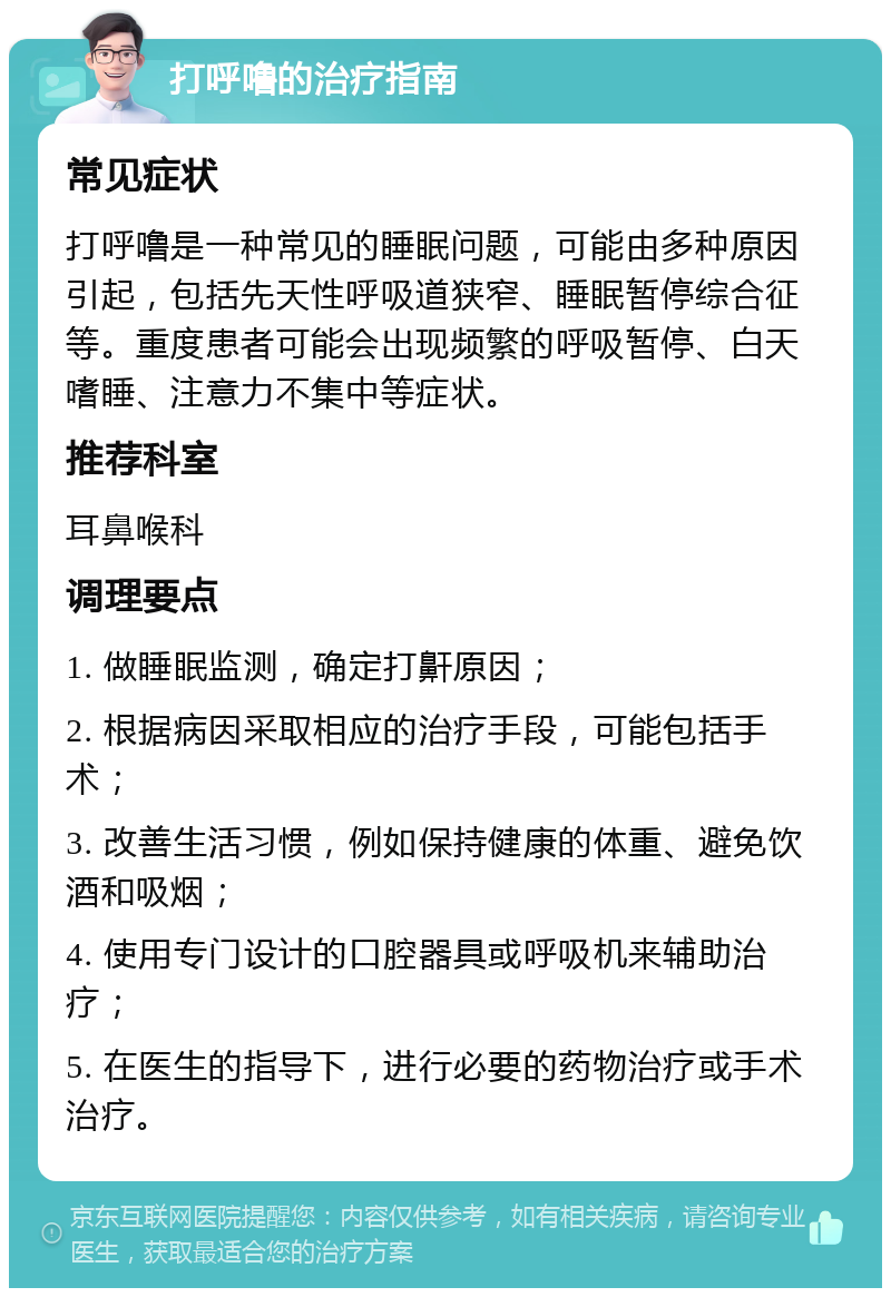 打呼噜的治疗指南 常见症状 打呼噜是一种常见的睡眠问题，可能由多种原因引起，包括先天性呼吸道狭窄、睡眠暂停综合征等。重度患者可能会出现频繁的呼吸暂停、白天嗜睡、注意力不集中等症状。 推荐科室 耳鼻喉科 调理要点 1. 做睡眠监测，确定打鼾原因； 2. 根据病因采取相应的治疗手段，可能包括手术； 3. 改善生活习惯，例如保持健康的体重、避免饮酒和吸烟； 4. 使用专门设计的口腔器具或呼吸机来辅助治疗； 5. 在医生的指导下，进行必要的药物治疗或手术治疗。