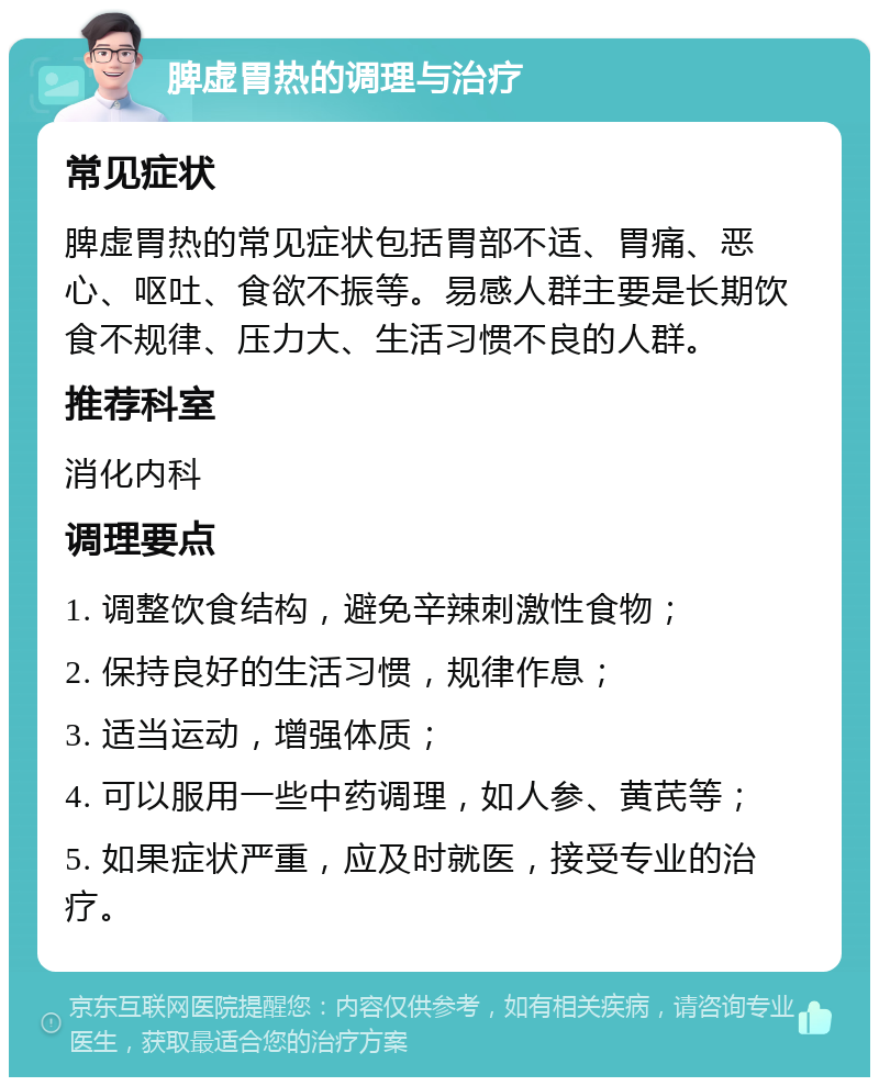 脾虚胃热的调理与治疗 常见症状 脾虚胃热的常见症状包括胃部不适、胃痛、恶心、呕吐、食欲不振等。易感人群主要是长期饮食不规律、压力大、生活习惯不良的人群。 推荐科室 消化内科 调理要点 1. 调整饮食结构，避免辛辣刺激性食物； 2. 保持良好的生活习惯，规律作息； 3. 适当运动，增强体质； 4. 可以服用一些中药调理，如人参、黄芪等； 5. 如果症状严重，应及时就医，接受专业的治疗。