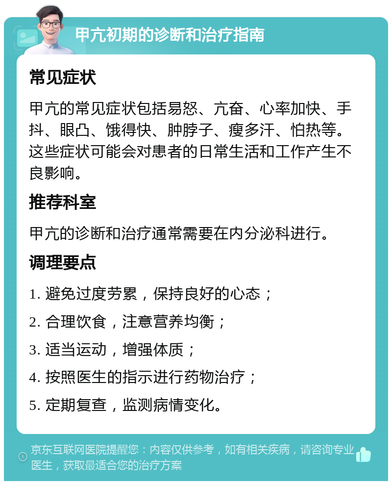 甲亢初期的诊断和治疗指南 常见症状 甲亢的常见症状包括易怒、亢奋、心率加快、手抖、眼凸、饿得快、肿脖子、瘦多汗、怕热等。这些症状可能会对患者的日常生活和工作产生不良影响。 推荐科室 甲亢的诊断和治疗通常需要在内分泌科进行。 调理要点 1. 避免过度劳累，保持良好的心态； 2. 合理饮食，注意营养均衡； 3. 适当运动，增强体质； 4. 按照医生的指示进行药物治疗； 5. 定期复查，监测病情变化。