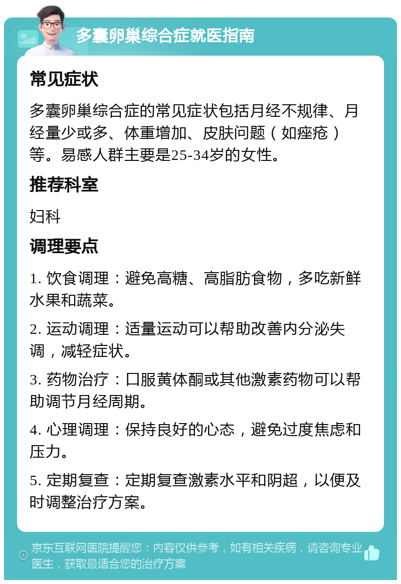 多囊卵巢综合症就医指南 常见症状 多囊卵巢综合症的常见症状包括月经不规律、月经量少或多、体重增加、皮肤问题（如痤疮）等。易感人群主要是25-34岁的女性。 推荐科室 妇科 调理要点 1. 饮食调理：避免高糖、高脂肪食物，多吃新鲜水果和蔬菜。 2. 运动调理：适量运动可以帮助改善内分泌失调，减轻症状。 3. 药物治疗：口服黄体酮或其他激素药物可以帮助调节月经周期。 4. 心理调理：保持良好的心态，避免过度焦虑和压力。 5. 定期复查：定期复查激素水平和阴超，以便及时调整治疗方案。