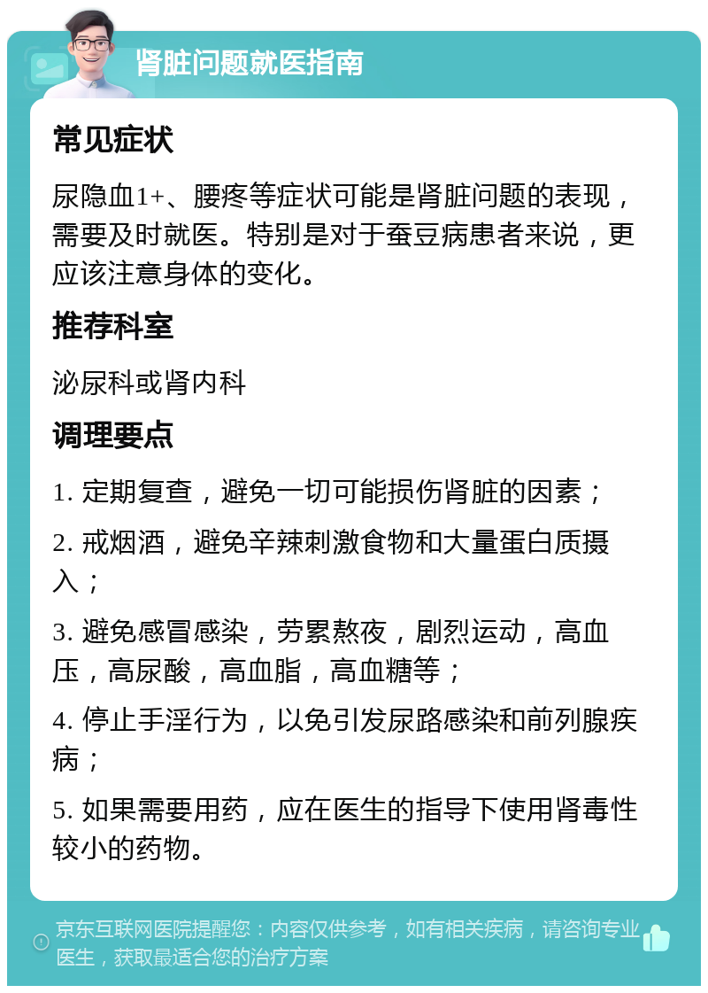 肾脏问题就医指南 常见症状 尿隐血1+、腰疼等症状可能是肾脏问题的表现，需要及时就医。特别是对于蚕豆病患者来说，更应该注意身体的变化。 推荐科室 泌尿科或肾内科 调理要点 1. 定期复查，避免一切可能损伤肾脏的因素； 2. 戒烟酒，避免辛辣刺激食物和大量蛋白质摄入； 3. 避免感冒感染，劳累熬夜，剧烈运动，高血压，高尿酸，高血脂，高血糖等； 4. 停止手淫行为，以免引发尿路感染和前列腺疾病； 5. 如果需要用药，应在医生的指导下使用肾毒性较小的药物。