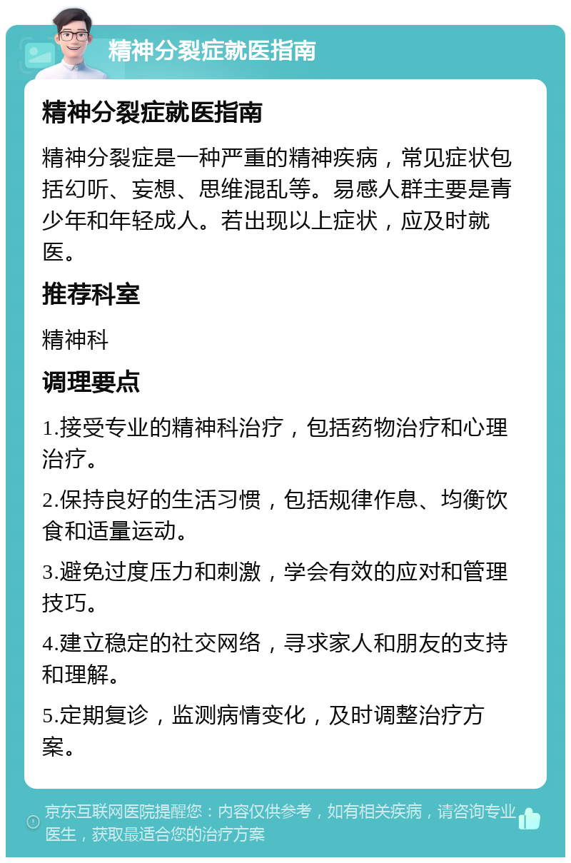 精神分裂症就医指南 精神分裂症就医指南 精神分裂症是一种严重的精神疾病，常见症状包括幻听、妄想、思维混乱等。易感人群主要是青少年和年轻成人。若出现以上症状，应及时就医。 推荐科室 精神科 调理要点 1.接受专业的精神科治疗，包括药物治疗和心理治疗。 2.保持良好的生活习惯，包括规律作息、均衡饮食和适量运动。 3.避免过度压力和刺激，学会有效的应对和管理技巧。 4.建立稳定的社交网络，寻求家人和朋友的支持和理解。 5.定期复诊，监测病情变化，及时调整治疗方案。