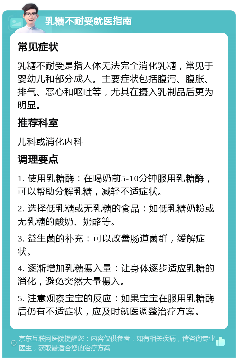 乳糖不耐受就医指南 常见症状 乳糖不耐受是指人体无法完全消化乳糖，常见于婴幼儿和部分成人。主要症状包括腹泻、腹胀、排气、恶心和呕吐等，尤其在摄入乳制品后更为明显。 推荐科室 儿科或消化内科 调理要点 1. 使用乳糖酶：在喝奶前5-10分钟服用乳糖酶，可以帮助分解乳糖，减轻不适症状。 2. 选择低乳糖或无乳糖的食品：如低乳糖奶粉或无乳糖的酸奶、奶酪等。 3. 益生菌的补充：可以改善肠道菌群，缓解症状。 4. 逐渐增加乳糖摄入量：让身体逐步适应乳糖的消化，避免突然大量摄入。 5. 注意观察宝宝的反应：如果宝宝在服用乳糖酶后仍有不适症状，应及时就医调整治疗方案。