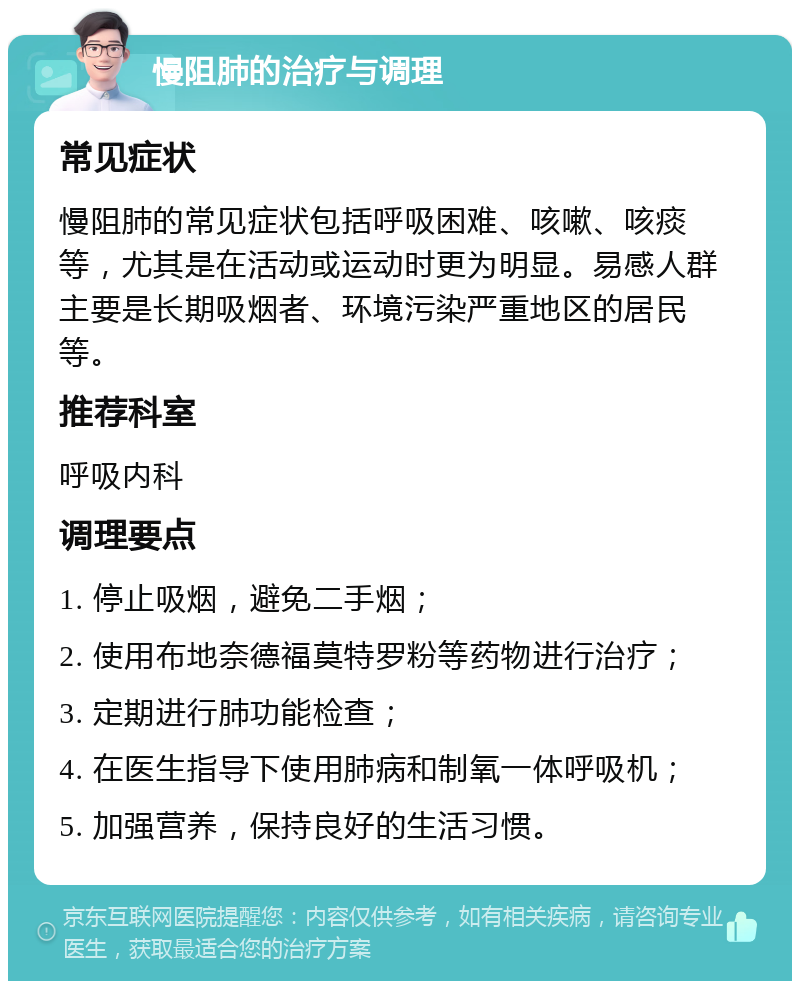 慢阻肺的治疗与调理 常见症状 慢阻肺的常见症状包括呼吸困难、咳嗽、咳痰等，尤其是在活动或运动时更为明显。易感人群主要是长期吸烟者、环境污染严重地区的居民等。 推荐科室 呼吸内科 调理要点 1. 停止吸烟，避免二手烟； 2. 使用布地奈德福莫特罗粉等药物进行治疗； 3. 定期进行肺功能检查； 4. 在医生指导下使用肺病和制氧一体呼吸机； 5. 加强营养，保持良好的生活习惯。