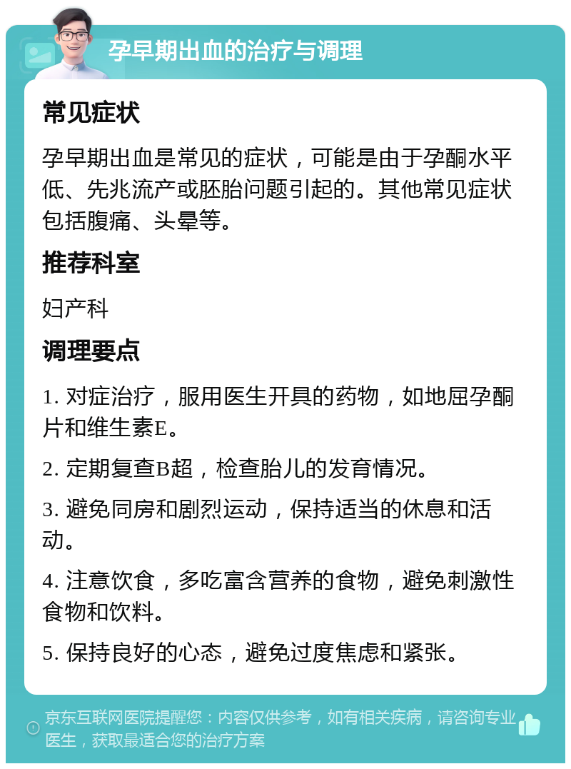 孕早期出血的治疗与调理 常见症状 孕早期出血是常见的症状，可能是由于孕酮水平低、先兆流产或胚胎问题引起的。其他常见症状包括腹痛、头晕等。 推荐科室 妇产科 调理要点 1. 对症治疗，服用医生开具的药物，如地屈孕酮片和维生素E。 2. 定期复查B超，检查胎儿的发育情况。 3. 避免同房和剧烈运动，保持适当的休息和活动。 4. 注意饮食，多吃富含营养的食物，避免刺激性食物和饮料。 5. 保持良好的心态，避免过度焦虑和紧张。