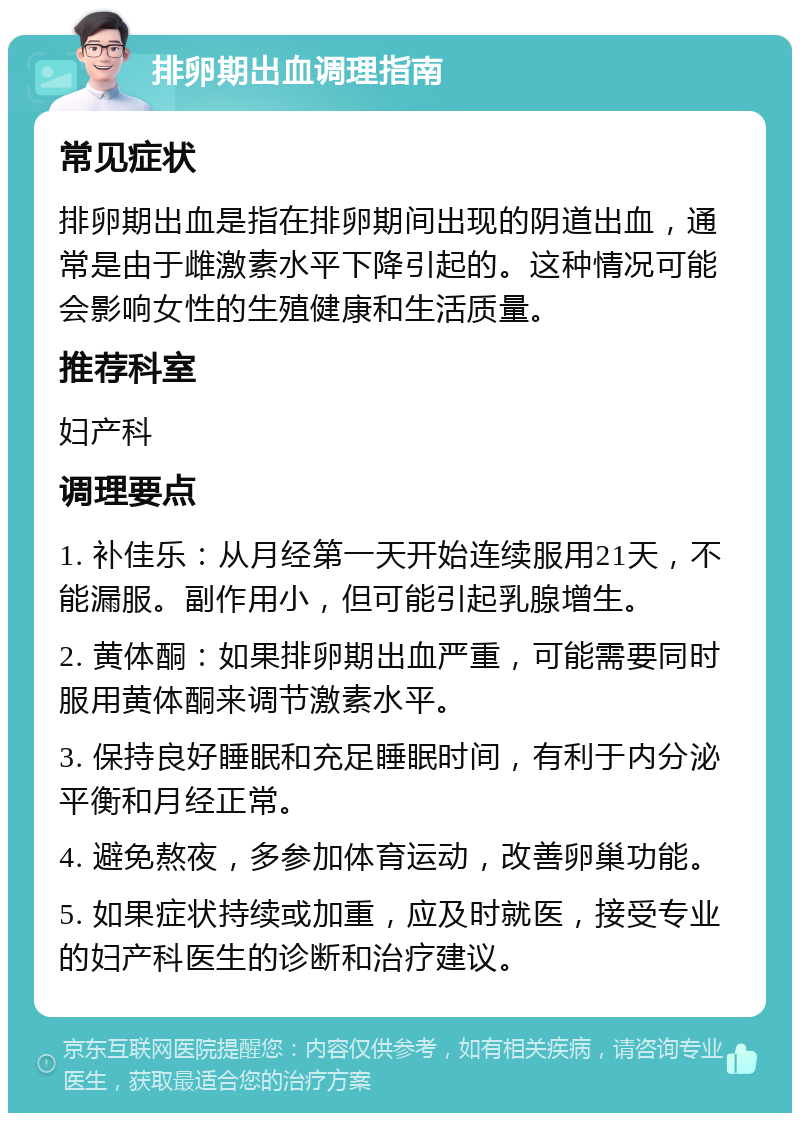 排卵期出血调理指南 常见症状 排卵期出血是指在排卵期间出现的阴道出血，通常是由于雌激素水平下降引起的。这种情况可能会影响女性的生殖健康和生活质量。 推荐科室 妇产科 调理要点 1. 补佳乐：从月经第一天开始连续服用21天，不能漏服。副作用小，但可能引起乳腺增生。 2. 黄体酮：如果排卵期出血严重，可能需要同时服用黄体酮来调节激素水平。 3. 保持良好睡眠和充足睡眠时间，有利于内分泌平衡和月经正常。 4. 避免熬夜，多参加体育运动，改善卵巢功能。 5. 如果症状持续或加重，应及时就医，接受专业的妇产科医生的诊断和治疗建议。