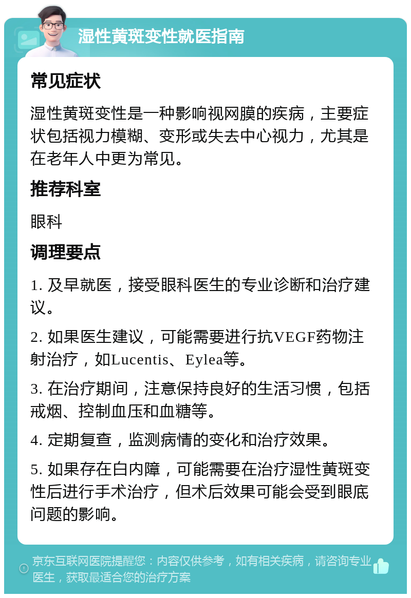 湿性黄斑变性就医指南 常见症状 湿性黄斑变性是一种影响视网膜的疾病，主要症状包括视力模糊、变形或失去中心视力，尤其是在老年人中更为常见。 推荐科室 眼科 调理要点 1. 及早就医，接受眼科医生的专业诊断和治疗建议。 2. 如果医生建议，可能需要进行抗VEGF药物注射治疗，如Lucentis、Eylea等。 3. 在治疗期间，注意保持良好的生活习惯，包括戒烟、控制血压和血糖等。 4. 定期复查，监测病情的变化和治疗效果。 5. 如果存在白内障，可能需要在治疗湿性黄斑变性后进行手术治疗，但术后效果可能会受到眼底问题的影响。