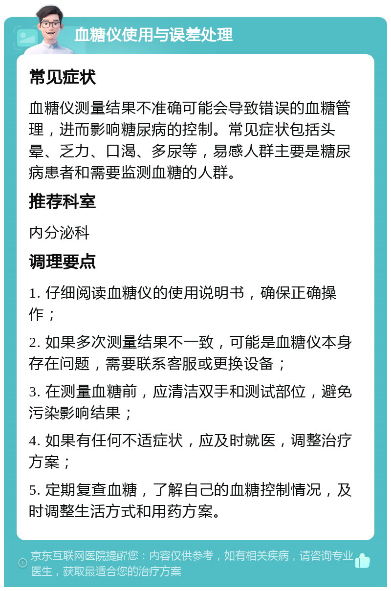 血糖仪使用与误差处理 常见症状 血糖仪测量结果不准确可能会导致错误的血糖管理，进而影响糖尿病的控制。常见症状包括头晕、乏力、口渴、多尿等，易感人群主要是糖尿病患者和需要监测血糖的人群。 推荐科室 内分泌科 调理要点 1. 仔细阅读血糖仪的使用说明书，确保正确操作； 2. 如果多次测量结果不一致，可能是血糖仪本身存在问题，需要联系客服或更换设备； 3. 在测量血糖前，应清洁双手和测试部位，避免污染影响结果； 4. 如果有任何不适症状，应及时就医，调整治疗方案； 5. 定期复查血糖，了解自己的血糖控制情况，及时调整生活方式和用药方案。