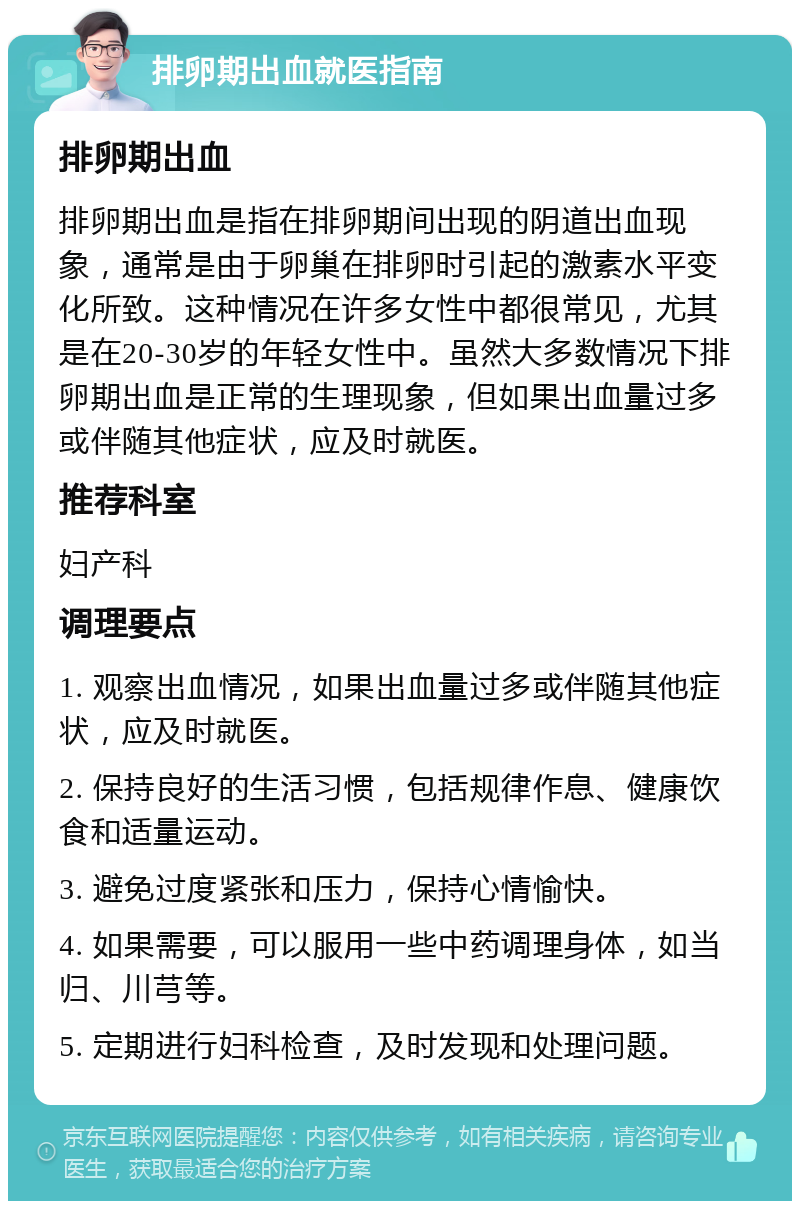 排卵期出血就医指南 排卵期出血 排卵期出血是指在排卵期间出现的阴道出血现象，通常是由于卵巢在排卵时引起的激素水平变化所致。这种情况在许多女性中都很常见，尤其是在20-30岁的年轻女性中。虽然大多数情况下排卵期出血是正常的生理现象，但如果出血量过多或伴随其他症状，应及时就医。 推荐科室 妇产科 调理要点 1. 观察出血情况，如果出血量过多或伴随其他症状，应及时就医。 2. 保持良好的生活习惯，包括规律作息、健康饮食和适量运动。 3. 避免过度紧张和压力，保持心情愉快。 4. 如果需要，可以服用一些中药调理身体，如当归、川芎等。 5. 定期进行妇科检查，及时发现和处理问题。