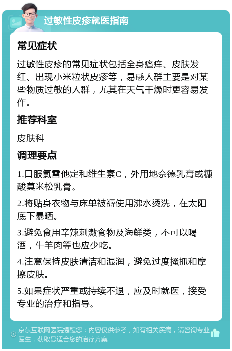 过敏性皮疹就医指南 常见症状 过敏性皮疹的常见症状包括全身瘙痒、皮肤发红、出现小米粒状皮疹等，易感人群主要是对某些物质过敏的人群，尤其在天气干燥时更容易发作。 推荐科室 皮肤科 调理要点 1.口服氯雷他定和维生素C，外用地奈德乳膏或糠酸莫米松乳膏。 2.将贴身衣物与床单被褥使用沸水烫洗，在太阳底下暴晒。 3.避免食用辛辣刺激食物及海鲜类，不可以喝酒，牛羊肉等也应少吃。 4.注意保持皮肤清洁和湿润，避免过度搔抓和摩擦皮肤。 5.如果症状严重或持续不退，应及时就医，接受专业的治疗和指导。