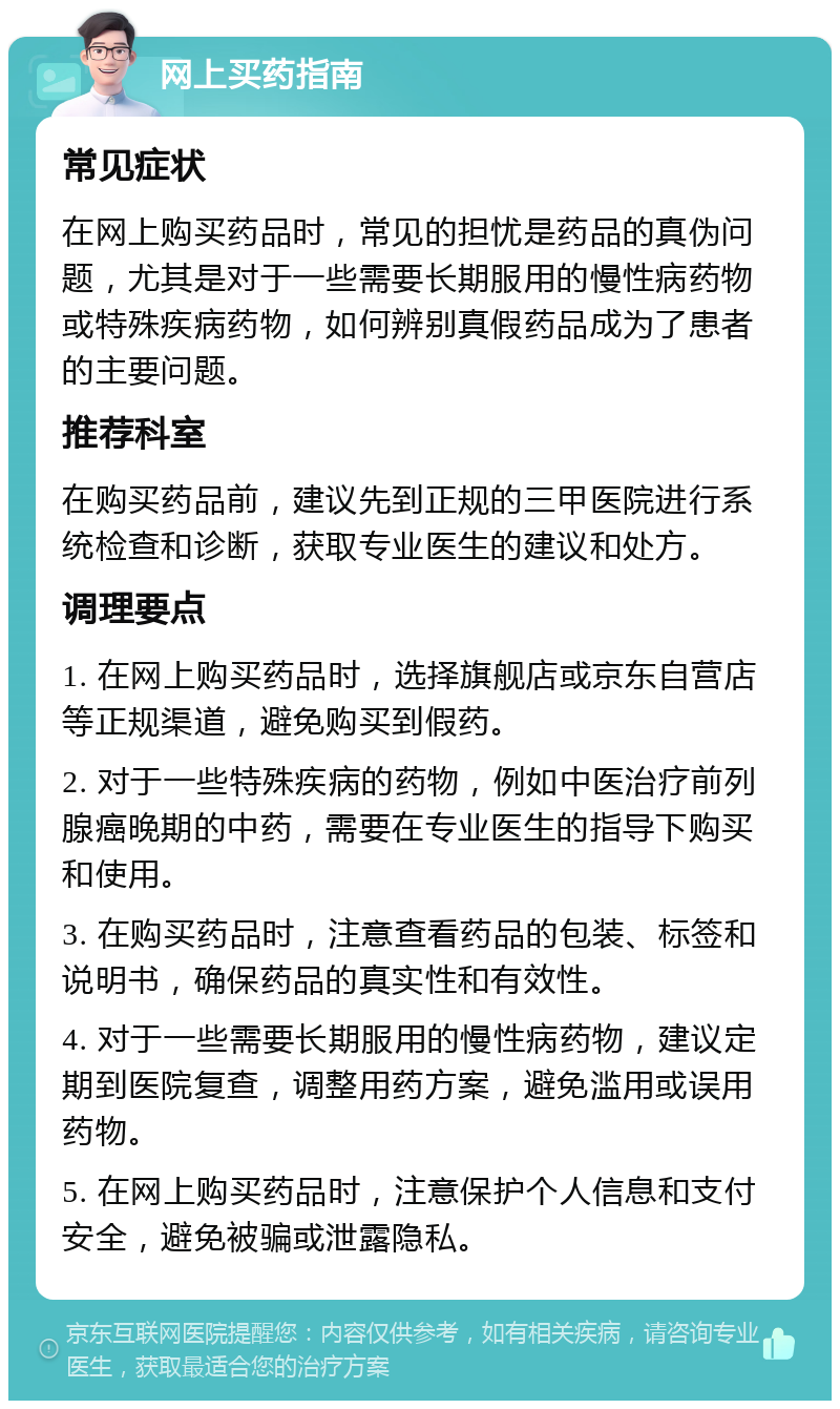 网上买药指南 常见症状 在网上购买药品时，常见的担忧是药品的真伪问题，尤其是对于一些需要长期服用的慢性病药物或特殊疾病药物，如何辨别真假药品成为了患者的主要问题。 推荐科室 在购买药品前，建议先到正规的三甲医院进行系统检查和诊断，获取专业医生的建议和处方。 调理要点 1. 在网上购买药品时，选择旗舰店或京东自营店等正规渠道，避免购买到假药。 2. 对于一些特殊疾病的药物，例如中医治疗前列腺癌晚期的中药，需要在专业医生的指导下购买和使用。 3. 在购买药品时，注意查看药品的包装、标签和说明书，确保药品的真实性和有效性。 4. 对于一些需要长期服用的慢性病药物，建议定期到医院复查，调整用药方案，避免滥用或误用药物。 5. 在网上购买药品时，注意保护个人信息和支付安全，避免被骗或泄露隐私。