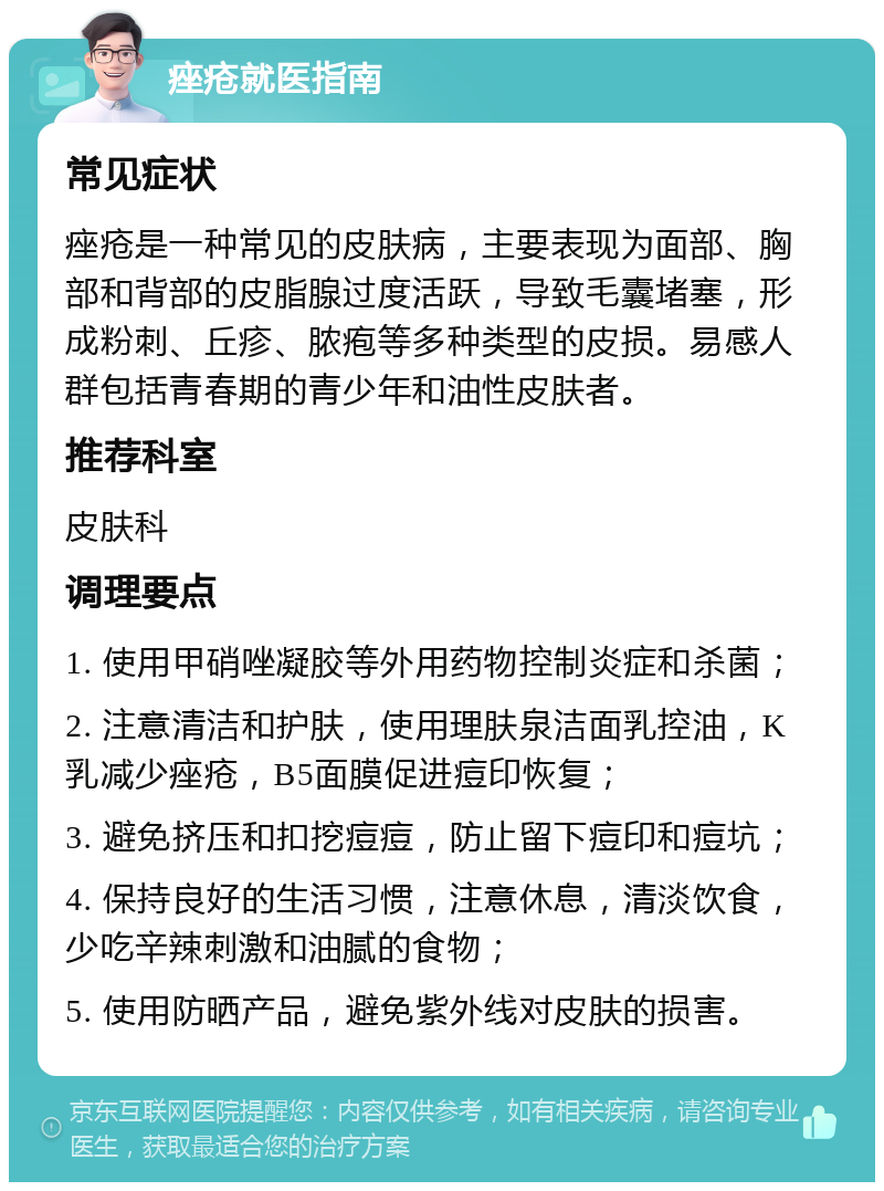 痤疮就医指南 常见症状 痤疮是一种常见的皮肤病，主要表现为面部、胸部和背部的皮脂腺过度活跃，导致毛囊堵塞，形成粉刺、丘疹、脓疱等多种类型的皮损。易感人群包括青春期的青少年和油性皮肤者。 推荐科室 皮肤科 调理要点 1. 使用甲硝唑凝胶等外用药物控制炎症和杀菌； 2. 注意清洁和护肤，使用理肤泉洁面乳控油，K乳减少痤疮，B5面膜促进痘印恢复； 3. 避免挤压和扣挖痘痘，防止留下痘印和痘坑； 4. 保持良好的生活习惯，注意休息，清淡饮食，少吃辛辣刺激和油腻的食物； 5. 使用防晒产品，避免紫外线对皮肤的损害。