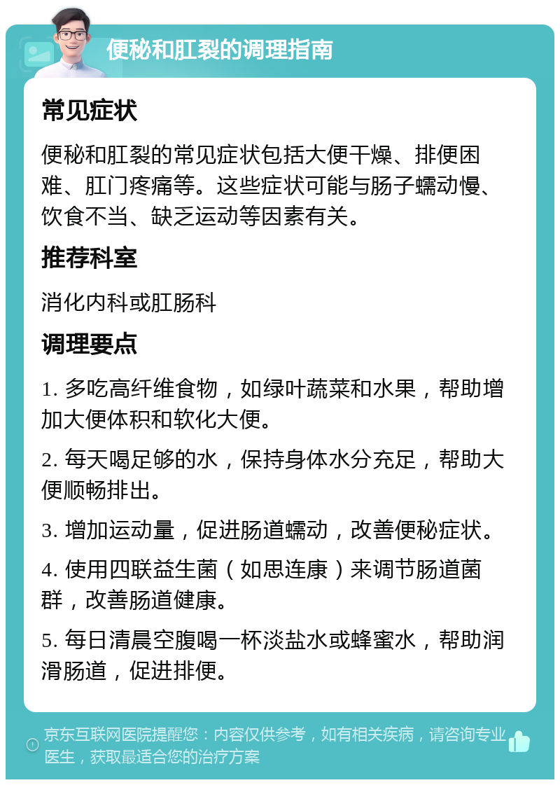 便秘和肛裂的调理指南 常见症状 便秘和肛裂的常见症状包括大便干燥、排便困难、肛门疼痛等。这些症状可能与肠子蠕动慢、饮食不当、缺乏运动等因素有关。 推荐科室 消化内科或肛肠科 调理要点 1. 多吃高纤维食物，如绿叶蔬菜和水果，帮助增加大便体积和软化大便。 2. 每天喝足够的水，保持身体水分充足，帮助大便顺畅排出。 3. 增加运动量，促进肠道蠕动，改善便秘症状。 4. 使用四联益生菌（如思连康）来调节肠道菌群，改善肠道健康。 5. 每日清晨空腹喝一杯淡盐水或蜂蜜水，帮助润滑肠道，促进排便。