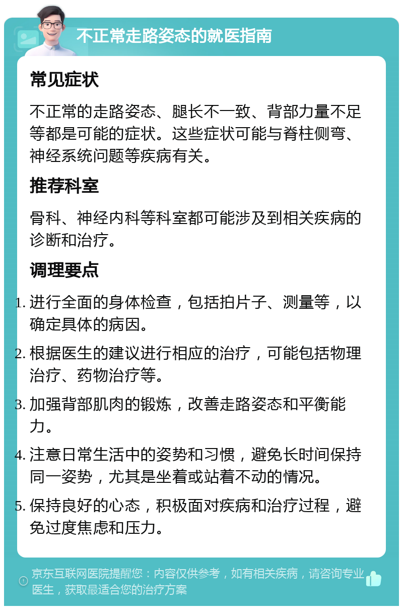 不正常走路姿态的就医指南 常见症状 不正常的走路姿态、腿长不一致、背部力量不足等都是可能的症状。这些症状可能与脊柱侧弯、神经系统问题等疾病有关。 推荐科室 骨科、神经内科等科室都可能涉及到相关疾病的诊断和治疗。 调理要点 进行全面的身体检查，包括拍片子、测量等，以确定具体的病因。 根据医生的建议进行相应的治疗，可能包括物理治疗、药物治疗等。 加强背部肌肉的锻炼，改善走路姿态和平衡能力。 注意日常生活中的姿势和习惯，避免长时间保持同一姿势，尤其是坐着或站着不动的情况。 保持良好的心态，积极面对疾病和治疗过程，避免过度焦虑和压力。