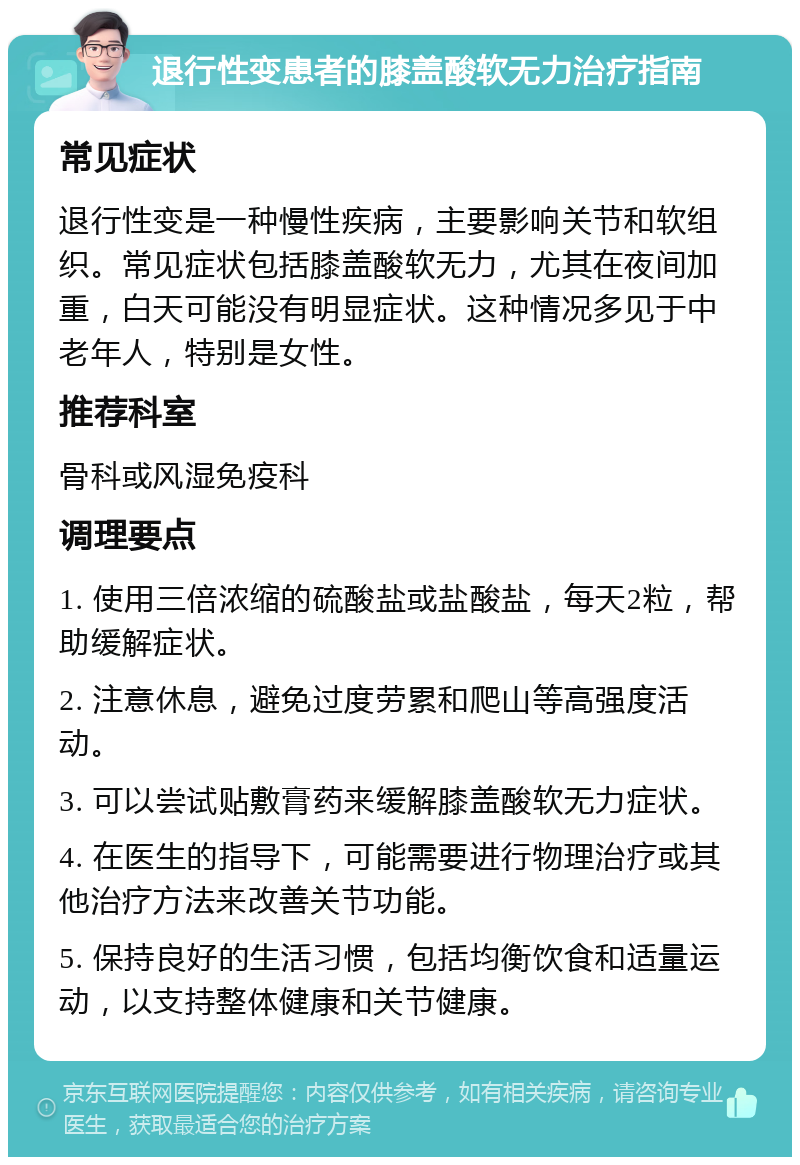 退行性变患者的膝盖酸软无力治疗指南 常见症状 退行性变是一种慢性疾病，主要影响关节和软组织。常见症状包括膝盖酸软无力，尤其在夜间加重，白天可能没有明显症状。这种情况多见于中老年人，特别是女性。 推荐科室 骨科或风湿免疫科 调理要点 1. 使用三倍浓缩的硫酸盐或盐酸盐，每天2粒，帮助缓解症状。 2. 注意休息，避免过度劳累和爬山等高强度活动。 3. 可以尝试贴敷膏药来缓解膝盖酸软无力症状。 4. 在医生的指导下，可能需要进行物理治疗或其他治疗方法来改善关节功能。 5. 保持良好的生活习惯，包括均衡饮食和适量运动，以支持整体健康和关节健康。