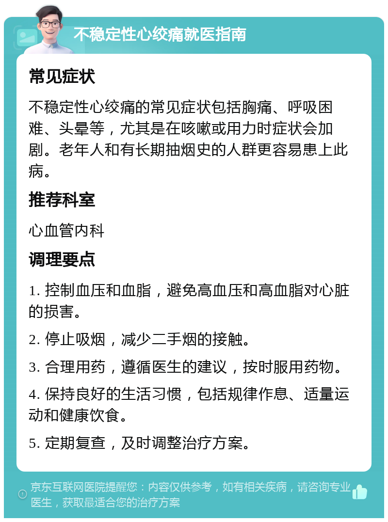 不稳定性心绞痛就医指南 常见症状 不稳定性心绞痛的常见症状包括胸痛、呼吸困难、头晕等，尤其是在咳嗽或用力时症状会加剧。老年人和有长期抽烟史的人群更容易患上此病。 推荐科室 心血管内科 调理要点 1. 控制血压和血脂，避免高血压和高血脂对心脏的损害。 2. 停止吸烟，减少二手烟的接触。 3. 合理用药，遵循医生的建议，按时服用药物。 4. 保持良好的生活习惯，包括规律作息、适量运动和健康饮食。 5. 定期复查，及时调整治疗方案。