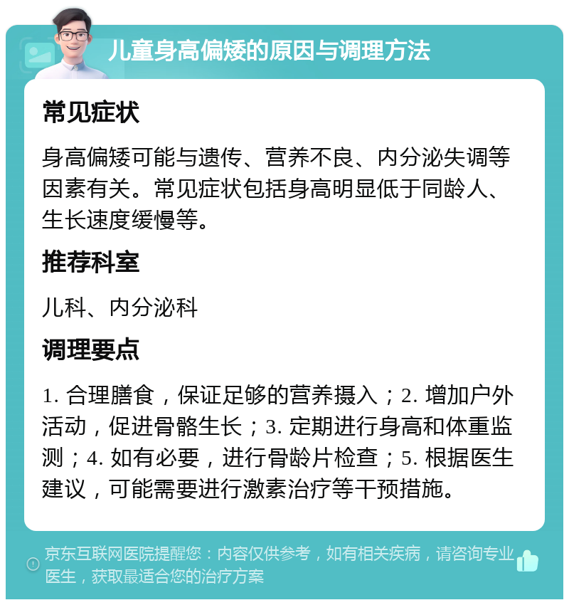 儿童身高偏矮的原因与调理方法 常见症状 身高偏矮可能与遗传、营养不良、内分泌失调等因素有关。常见症状包括身高明显低于同龄人、生长速度缓慢等。 推荐科室 儿科、内分泌科 调理要点 1. 合理膳食，保证足够的营养摄入；2. 增加户外活动，促进骨骼生长；3. 定期进行身高和体重监测；4. 如有必要，进行骨龄片检查；5. 根据医生建议，可能需要进行激素治疗等干预措施。