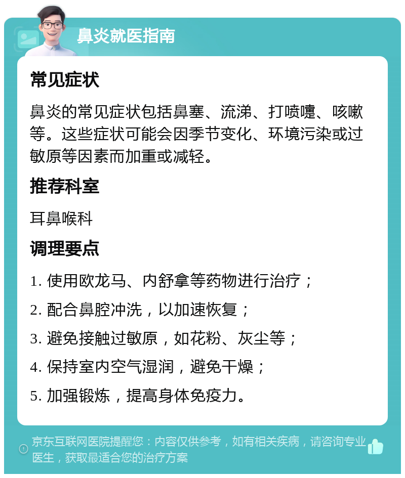 鼻炎就医指南 常见症状 鼻炎的常见症状包括鼻塞、流涕、打喷嚏、咳嗽等。这些症状可能会因季节变化、环境污染或过敏原等因素而加重或减轻。 推荐科室 耳鼻喉科 调理要点 1. 使用欧龙马、内舒拿等药物进行治疗； 2. 配合鼻腔冲洗，以加速恢复； 3. 避免接触过敏原，如花粉、灰尘等； 4. 保持室内空气湿润，避免干燥； 5. 加强锻炼，提高身体免疫力。