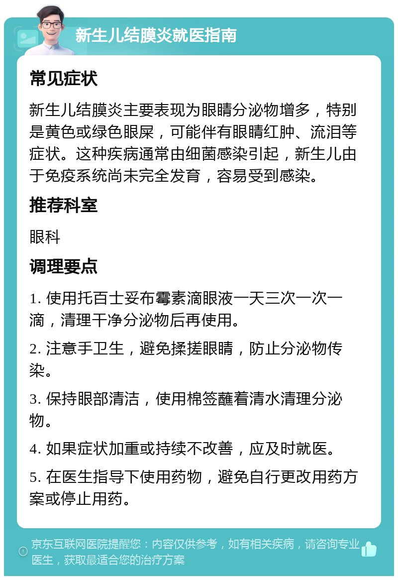 新生儿结膜炎就医指南 常见症状 新生儿结膜炎主要表现为眼睛分泌物增多，特别是黄色或绿色眼屎，可能伴有眼睛红肿、流泪等症状。这种疾病通常由细菌感染引起，新生儿由于免疫系统尚未完全发育，容易受到感染。 推荐科室 眼科 调理要点 1. 使用托百士妥布霉素滴眼液一天三次一次一滴，清理干净分泌物后再使用。 2. 注意手卫生，避免揉搓眼睛，防止分泌物传染。 3. 保持眼部清洁，使用棉签蘸着清水清理分泌物。 4. 如果症状加重或持续不改善，应及时就医。 5. 在医生指导下使用药物，避免自行更改用药方案或停止用药。