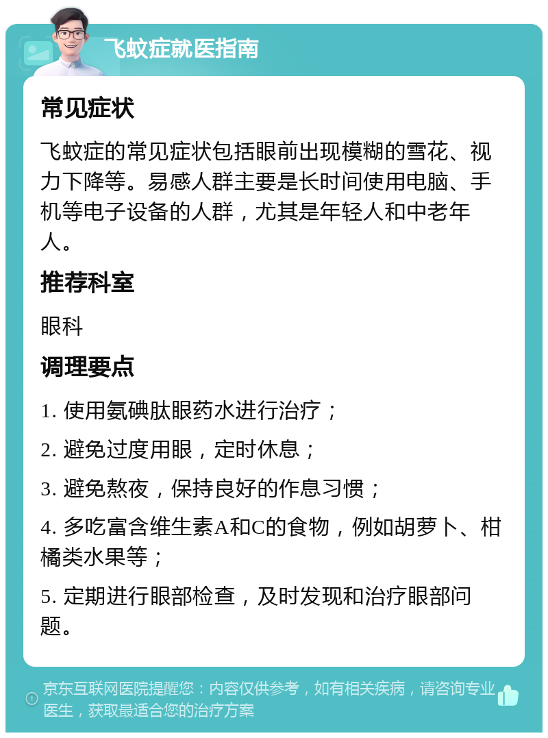 飞蚊症就医指南 常见症状 飞蚊症的常见症状包括眼前出现模糊的雪花、视力下降等。易感人群主要是长时间使用电脑、手机等电子设备的人群，尤其是年轻人和中老年人。 推荐科室 眼科 调理要点 1. 使用氨碘肽眼药水进行治疗； 2. 避免过度用眼，定时休息； 3. 避免熬夜，保持良好的作息习惯； 4. 多吃富含维生素A和C的食物，例如胡萝卜、柑橘类水果等； 5. 定期进行眼部检查，及时发现和治疗眼部问题。