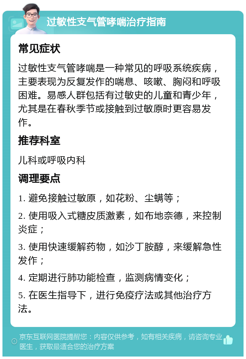 过敏性支气管哮喘治疗指南 常见症状 过敏性支气管哮喘是一种常见的呼吸系统疾病，主要表现为反复发作的喘息、咳嗽、胸闷和呼吸困难。易感人群包括有过敏史的儿童和青少年，尤其是在春秋季节或接触到过敏原时更容易发作。 推荐科室 儿科或呼吸内科 调理要点 1. 避免接触过敏原，如花粉、尘螨等； 2. 使用吸入式糖皮质激素，如布地奈德，来控制炎症； 3. 使用快速缓解药物，如沙丁胺醇，来缓解急性发作； 4. 定期进行肺功能检查，监测病情变化； 5. 在医生指导下，进行免疫疗法或其他治疗方法。